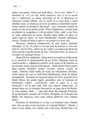 74PAGE 74
74
unde-l cere patria. Adina mai mult tăcea. ,,Tu ce zici, Adino ?”, o
întrebase el. « Ce să zică, sărise maică-sa, zice şi ea ce zicem
toţi ! » Stabiliseră ca nunta adevărată să fie la Bucureşti în
saloanele Cerului Militar, aici la castel să se facă doar o masă
sâmbăta seara, cu lăutari,şi să invite pe ţărani şi autorităţile locale.
Adina trebuia să meargă la Bucureşti să-şi comande rochiile de
nuntă, să stea acolo pentru probe. Eliza Câmpineanu, cu banii luaţi
pe pământ îşi cumpărase o vilă pe strada Viilor, unde va sta Nicu
cu soţia, după luna de miere. Imediat după nuntă vor pleca cu
iahtul regal pe mare, vor trece Dardanelele, coastele Adriaticei,
Grecia, Veneţia şI Italia şi apoi se vor instala şi-n acea vilă.
Preuteasa rămăsese înmărmurită de cele auzite, părintele
Gheorghe, la fel. Nu ştiau ce să mai facă de bucurie şi cum să-i
intre în voie lui Nicu. Adina sta de o parte şi se amuza pe tăcute de
toată această comedie jucată de toţi. « Îmi pare bine- îşi zicea ea-
cel puţin voi cunoaşte lumea ! »
După alte trei săptămâni, Adina plecă cu maică-sa la Bucureşti
şi se instalară în apartamentele de pe Viilor. Mergeau seară de
seară la probe, o năpădiseră rochiile, că de seară, că de biserică, că
de mireasă, că de cununie la Primăreie…altele pentru Palat, pentru
dans…pentru plimbări, pentru excursii, pentru voiajul pe
vapor…trebuiau rochii multe, de soare, de vânt,ânchise, deschise,
rochii uşoare de voal s-o bată briza Mediteranei, altele de mătase
transparentă…Începură să cunoască lumea lui Nicu, generali de la
Statul Major, din garda regală, generălese care se minunau de
frumuseţea Adinei, ,,vaiii,Nicule, unde ai găsit tu o aşa
frumuseţe ?, tot la ţară unde totul este natural…nepervertit…ce
gusturi bune are, în carminul ăsta parcă-i un înger de-al lui Rafael,
ce corp sănătos, tânăr…” ; apoi alte femei din anturajul Palatului,
de pe domeniile coroanei, de la Periş, Gherghiţa, de la Ruşetu din
Brăila, din Segarcea, toate nişte mătuşi gârbovite care vorbeau
peltic…
Preoteasa în intimitatea ei cu fata o şi întrebase cine e Rafael
ăsta, alea nu ştiau că pe taică-său nu-l cheamă Rafael ? ,,Mamă, o
luase la rost Adina, vezi matale cum o dai tronc, Rafael ăsta e un
 