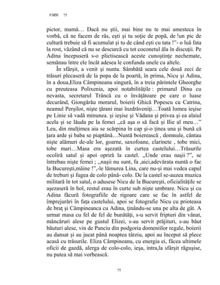 75PAGE 75
75
pictor, mamă… Dacă nu ştii, mai bine nu te mai amesteca în
vorbă, că ne facem de râs, eşti şi tu soţie de popă, de !un pic de
cultură trebuie să fi acumulat şi tu de când eşti cu tata !”- o luă fata
la rost, văzând că nu se descurcă cu tot coconetul ăla în discuţii. Pe
Adina începuseră s-o plictisească aceste cunoştinţe nechemate,
semănau între ele încât adesea le confunda unele cu altele.
În sfârşit, a venit şi nunta. Sâmbătă seara cele două zeci de
trăsuri plecaseră de la popa de la poartă, în prima, Nicu şi Adina,
în a doua,Eliza Câmpineanu singură, în a treia părintele Gheorghe
cu preuteasa Polixenia, apoi notabilităţile : primarul Dinu cu
nevasta, secretarul Trâncă cu o învăţătoare pe care o luase
decurând, Giongărău morarul, boierii Ghică Popescu cu Catrina,
neamul Perşilor, nişte ţărani mai înzdrăveniţi…Toată lumea ieşise
pe Linie să vadă minunea. şi ieşise şi Vădana şi privea şi ea alaiul
acela şi se lăuda pe la femei ,,că aşa o să facă şi Ilie al meu…”
Leu, din mulţimea aia se scărpina în cap şi-o ţinea una şi bună că
ţara arde şi baba se piaptănă…Nuntă boierească , domnule, cântau
nişte alămuri de-ale lor, goarne, saxofoane, clarinete , tobe mici,
tobe mari…Masa era aşezată în curtea castelului…Trăsurile
ocoliră satul şi apoi opriră la castel. ,,Unde erau naşii ?”, se
întrebau nişte femei ; ,,naşii nu sunt, fa ,aici,adevărata nuntă o fac
la Bucureşti,mâine !”,-le lămurea Lina, care nu-şi mai vedea capul
de treburi şi fugea de colo până- colo. De la castel se-auzea muzica
militară în tot satul, o adusese Nicu de la Bucureşti, oficialităţile se
aşezaseră în hol, restul erau în curte sub nişte umbrare. Nicu şi cu
Adina făcură fotografiile de rigoare care se fac în astfel de
împrejurări în faţa castelului, apoi se fotografie Nicu cu prioteasa
de braţ şi Câmpineanca cu Adina, ţinându-se una pe alta de gât. A
urmat masa cu fel de fel de bunătăţi, s-u servit fripturi din vânat,
mâncăruri alese pe gustul Elizei, s-au servit prăjituri, s-au băut
băuturi alese, vin de Panciu din podgoria domeniilor regale, boierii
au dansat şi au jucat până noaptea târziu, apoi au început să plece
acasă cu trăsurile. Eliza Câmpineanu, cu energia ei, făcea ultimele
oficii de gazdă, alerga de colo-colo, ieşa, intra,la sfârşit răguşise,
nu putea să mai vorbească.
 