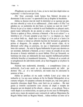 76PAGE 76
76
-Plegăteşte un ceai de tei, Lino, şi nu te mai ţine după mine ca
o pacoste !- o luă la rost pe Lina.
-Da’ bine ,cocoană, toată lumea bea băuturi de-astea şi
dumneata îi dai cu ceai ?-o apostrofă Lina şi dispăru la bucătărie.
Adina se dusese mai de mult în dormitor şi se aşezase pe pat,
era tare obosită şi voia să se odihnească. ,,Oare unde o fi Ilie ?-se
gândea ea- ce jurăminte de doi bani, şi numai eu sunt de vină !”
Privea în jur şi se simţi o străină în acel baldachin cu pluşuri aurii,
parcă toate tablourile de pe pereţi se uitau la ea şi-o învinuiau.
Târziu a apărut şi Nicu, mirosea a băutură. « Nu te-ai culcat ? » -a
întrebat-o el. « Te-am aşteptat şi pe tine ! »- i-a răspuns ea. Apoi
s-a culcat întâi ea, după care s-a băgat şi el în pat şi a luat-o în
braţe…Atunci a vărsat ea ultimile lacrimi de fecioară cu gândul la
prima ei dragoste…Se aştepta să fie altfel aceste clipe, să te
dăruieşti celui drag cu pasiune, nu aşa o împreunare animalică
între doi oameni…Se uita la figura bărbatului în pat care dormia ca
un nesimţit, duhnind a băutură, şi nu-i venea să creadă că ea este
de-acum o femeie măritată cu acest bărbat. Privi pe fereastră, se
luminase de ziuă, un mănunchi de raze argintii răzbătuseră printre
vârfurile brazilor şi inundaseră fereastra… Trebuia să se scoale să
se pregătească de adevărata nuntă ,să-şi facă bagajele şi să plece la
Bucureşti.
-Sunteţi tare nedormită, domniţă, - o compătimea Lina- şi
nefericită…Las’c-am auzit eu că dumneavoastră aţi iubit pe
domnu’ Ilie…şi el e tot nefericit, stă toată ziua în cârciumă la
şoarece şi bea…
Adina se prefăcu că nu aude vorbele Linei şi-şi văzu de
treburile ei. La ora zece trebuia să fie în Dealul Mitropoliei să se
cunune religios. O aşteptau coloana de maşini jos, toţi erau gata şi
maşinile claxonau după Nicu, care încă nu se sculase… Ba mai
gusta şi ironiile cucoanelor care ziceau că după o noapte de
dragoste are tot dreptul să fie obosit…săracu…şi au plecat. Nicu a
venit după ei cu motocicleta, au ajuns pe la ora zece la Mitropolie,
acolo era o mare de oameni care veniseră să vadă pe Majestatea Sa
Regele Mihai întâi cu Regina Mamă…Adina trebuia să intre să le
 