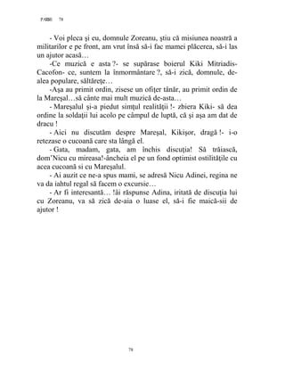 78PAGE 78
78
- Voi pleca şi eu, domnule Zoreanu, ştiu că misiunea noastră a
militarilor e pe front, am vrut însă să-i fac mamei plăcerea, să-i las
un ajutor acasă…
-Ce muzică e asta ?- se supărase boierul Kiki Mitriadis-
Cacofon- ce, suntem la înmormântare ?, să-i zică, domnule, de-
alea populare, săltăreţe…
-Aşa au primit ordin, zisese un ofiţer tânăr, au primit ordin de
la Mareşal…să cânte mai mult muzică de-asta…
- Mareşalul şi-a piedut simţul realităţii !- zbiera Kiki- să dea
ordine la soldaţii lui acolo pe câmpul de luptă, că şi aşa am dat de
dracu !
- Aici nu discutăm despre Mareşal, Kikişor, dragă !- i-o
retezase o cucoană care sta lângă el.
- Gata, madam, gata, am închis discuţia! Să trăiască,
dom’Nicu cu mireasa!-âncheia el pe un fond optimist ostilităţile cu
acea cucoană si cu Mareşalul.
- Ai auzit ce ne-a spus mami, se adresă Nicu Adinei, regina ne
va da iahtul regal să facem o excursie…
- Ar fi interesantă… !âi răspunse Adina, iritată de discuţia lui
cu Zoreanu, va să zică de-aia o luase el, să-i fie maică-sii de
ajutor !
 