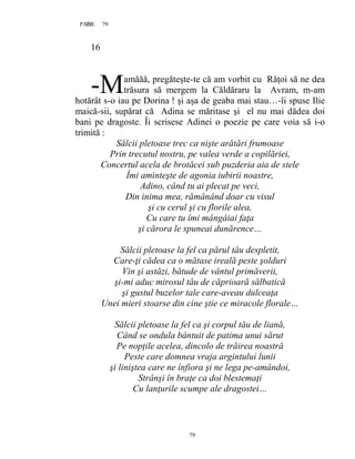 79PAGE 79
79
16
amăăă, pregăteşte-te că am vorbit cu Răţoi să ne dea
trăsura să mergem la Căldăraru la Avram, m-am
hotărât s-o iau pe Dorina ! şi aşa de geaba mai stau…-îi spuse Ilie
maică-sii, supărat că Adina se măritase şi el nu mai dădea doi
bani pe dragoste. Îi scrisese Adinei o poezie pe care voia să i-o
trimită :
Sălcii pletoase trec ca nişte arătări frumoase
Prin trecutul nostru, pe valea verde a copilăriei,
Concertul acela de brotăcei sub puzderia aia de stele
Îmi aminteşte de agonia iubirii noastre,
Adino, când tu ai plecat pe veci,
Din inima mea, rămânând doar cu visul
şi cu cerul şi cu florile alea,
Cu care tu îmi mângâiai faţa
şi cărora le spuneai dunărence…
Sălcii pletoase la fel ca părul tău despletit,
Care-ţi cădea ca o mătase ireală peste şolduri
Vin şi astăzi, bătude de vântul primăverii,
şi-mi aduc mirosul tău de căprioară sălbatică
şi gustul buzelor tale care-aveau dulceaţa
Unei mieri stoarse din cine ştie ce miracole florale…
Sălcii pletoase la fel ca şi corpul tău de liană,
Când se ondula bântuit de patima unui sărut
Pe nopţile acelea, dincolo de trăirea noastră
Peste care domnea vraja argintului lunii
şi liniştea care ne înfiora şi ne lega pe-amândoi,
Strânşi în braţe ca doi blestemaţi
Cu lanţurile scumpe ale dragostei…
-M
 