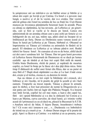 8PAGE 8
8
la şaisprezece ani au măritat-o cu un bărbat ursuz şi bătrân şi a
năsut doi copii: pe Ioviţă şi pe Catrina. Cu Ionel e o poveste mai
lungă, a auzit-o şi el de la vecini, dar n-o credea. Dar vecinii
adevăr grăiau căci Ionel nu semăna de loc cu fraţii lui. Cică Duran
muncea pe Izvoranca pământurile boiereşti luate în arendă. Pleca
cu căruţa cu săptămâna, îşi lua nevasta , pe Lefterica şi pe gineri-
său, caii şi boii şi vacile şi le ducea pe luncă. Lunca era
administrată de un arendaş oltean care a pus ochii pe femeie şi s-a
îndrăgostit de ea; azi aşa, mâine aşa, până când au început să se
întâlnească pe furiş. Duran cu Durănoaia seara veneau acasă şi-i
lăsau în luncă pe Lefterica şi pe Tănase, bărbatul ei. Olteanul se
împrietenise cu Tănase şi-l trimitea cu animalele în fânării să le
pască. El rămânea cu Lefterica şi se iubeau până-n zori. Rodul
iubirii lor fusese Ionel . Se cunoştea că era os de boier, altfel decât
cei doi care-i semănau leit lui Tănase. Dar tot gura lumii povestea
că Lefterica fusese blestemată de Dumnezeu să se ducă pe lumea
cealaltă aşa de tânără şi să lase trei copii fără milă de mamă.
Umbla biata Durănoaia, sleită de puteri, şi supărată de moartea
copilei, cu Ionel în braţe pe la lăuze să-i dea ţâţă ăluia micu. Intre
timp îl dăduseră de suflet unei femei din Râca, dar ce au putut să
stea fără el ? După două săptămâni s-a dus şi l-a luat .Unde cresc
doi, creşte şi al treilea, ziceau ei, cu durerea în inimă.
Aşa au rămas ei cu trei copii la bătrâneţe să-i crească, să-i
îmbrace şi să-i încalţe, să le poarte de grijă la şcoală şi să-i facă
oameni. Timpurile au trecut repede. Tănase a plecat în armată,
apoi în război, a fost luat prizonier de nemţi la Dragoslavele şi a
stat patru ani închis într-un lagăr din Pădurea Neagră. S-a însurat
mai întâi Ioviţă, copilul lui cel mai mare, a luat-o din capul lui,
fără să-i spună bătrânului şi s-a dus la sărăcanii lui Corcoţ şi a
luat-o pe Marina, curva curvelor, de râsul lumii, şi-i trimite vorbă
acasă să-l primească cu ea că dacă nu, pleacă la Bucureşti la S.T.B.
« Anafura mă-sii de băiat, îl înjura Duran, însurătoare-i trebuia
lui ? Că n-are nici izmene-n cur… »…Durănoaia s-a îmbolnăvit
de inimă rea şi a murit şi ea. A rămas Duran singur să le poarte de
grijă. Apoi i-a făcut-o şi Catrina : s-a măritat şi ea ca proasta, avea
 