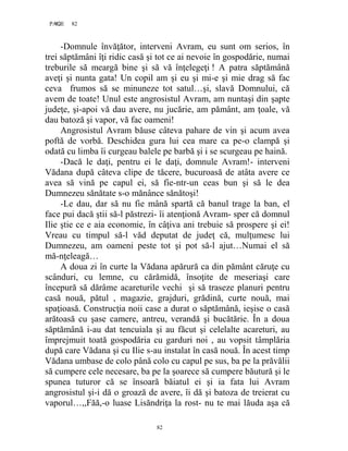 82PAGE 82
82
-Domnule învăţător, interveni Avram, eu sunt om serios, în
trei săptămâni îţi ridic casă şi tot ce ai nevoie în gospodărie, numai
treburile să meargă bine şi să vă înţelegeţi ! A patra săptămână
aveţi şi nunta gata! Un copil am şi eu şi mi-e şi mie drag să fac
ceva frumos să se minuneze tot satul…şi, slavă Domnului, că
avem de toate! Unul este angrosistul Avram, am nuntaşi din şapte
judeţe, şi-apoi vă dau avere, nu jucărie, am pământ, am ţoale, vă
dau batoză şi vapor, vă fac oameni!
Angrosistul Avram băuse câteva pahare de vin şi acum avea
poftă de vorbă. Deschidea gura lui cea mare ca pe-o clampă şi
odată cu limba îi curgeau balele pe barbă şi i se scurgeau pe haină.
-Dacă le daţi, pentru ei le daţi, domnule Avram!- interveni
Vădana după câteva clipe de tăcere, bucuroasă de atâta avere ce
avea să vină pe capul ei, să fie-ntr-un ceas bun şi să le dea
Dumnezeu sănătate s-o mănânce sănătoşi!
-Le dau, dar să nu fie mână spartă că banul trage la ban, el
face pui dacă ştii să-l păstrezi- îi atenţionă Avram- sper că domnul
Ilie ştie ce e aia economie, în câţiva ani trebuie să prospere şi ei!
Vreau cu timpul să-l văd deputat de judeţ că, mulţumesc lui
Dumnezeu, am oameni peste tot şi pot să-l ajut…Numai el să
mă-nţeleagă…
A doua zi în curte la Vădana apărură ca din pământ căruţe cu
scânduri, cu lemne, cu cărămidă, însoţite de meseriaşi care
începură să dărâme acareturile vechi şi să traseze planuri pentru
casă nouă, pătul , magazie, grajduri, grădină, curte nouă, mai
spaţioasă. Construcţia noii case a durat o săptămână, ieşise o casă
arătoasă cu şase camere, antreu, verandă şi bucătărie. În a doua
săptămână i-au dat tencuiala şi au făcut şi celelalte acareturi, au
împrejmuit toată gospodăria cu garduri noi , au vopsit tâmplăria
după care Vădana şi cu Ilie s-au instalat în casă nouă. În acest timp
Vădana umbase de colo până colo cu capul pe sus, ba pe la prăvălii
să cumpere cele necesare, ba pe la şoarece să cumpere băutură şi le
spunea tuturor că se însoară băiatul ei şi ia fata lui Avram
angrosistul şi-i dă o groază de avere, îi dă şi batoza de treierat cu
vaporul…,,Făă,-o luase Lisăndriţa la rost- nu te mai lăuda aşa că
 