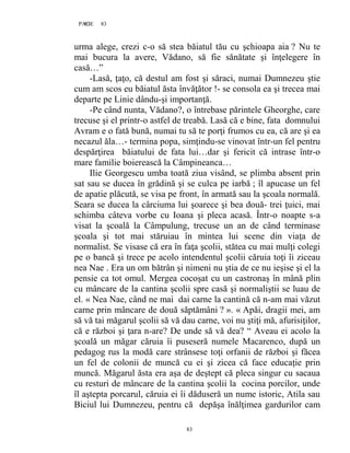 83PAGE 83
83
urma alege, crezi c-o să stea băiatul tău cu şchioapa aia ? Nu te
mai bucura la avere, Vădano, să fie sănătate şi înţelegere în
casă…”
-Lasă, ţaţo, că destul am fost şi săraci, numai Dumnezeu ştie
cum am scos eu băiatul ăsta învăţător !- se consola ea şi trecea mai
departe pe Linie dându-şi importanţă.
-Pe când nunta, Vădano?, o întrebase părintele Gheorghe, care
trecuse şi el printr-o astfel de treabă. Lasă că e bine, fata domnului
Avram e o fată bună, numai tu să te porţi frumos cu ea, că are şi ea
necazul ăla…- termina popa, simţindu-se vinovat într-un fel pentru
despărţirea băiatului de fata lui…dar şi fericit că intrase într-o
mare familie boierească la Câmpineanca…
Ilie Georgescu umba toată ziua visând, se plimba absent prin
sat sau se ducea în grădină şi se culca pe iarbă ; îl apucase un fel
de apatie plăcută, se visa pe front, în armată sau la şcoala normală.
Seara se ducea la cârciuma lui şoarece şi bea două- trei ţuici, mai
schimba câteva vorbe cu Ioana şi pleca acasă. Într-o noapte s-a
visat la şcoală la Câmpulung, trecuse un an de când terminase
şcoala şi tot mai stăruiau în mintea lui scene din viaţa de
normalist. Se visase că era în faţa şcolii, stătea cu mai mulţi colegi
pe o bancă şi trece pe acolo intendentul şcolii căruia toţi îi ziceau
nea Nae . Era un om bătrân şi nimeni nu ştia de ce nu ieşise şi el la
pensie ca tot omul. Mergea cocoşat cu un castronaş în mână plin
cu mâncare de la cantina şcolii spre casă şi normaliştii se luau de
el. « Nea Nae, când ne mai dai carne la cantină că n-am mai văzut
carne prin mâncare de două săptămâni ? ». « Apăi, dragii mei, am
să vă tai măgarul şcolii să vă dau carne, voi nu ştiţi mă, afurisiţilor,
că e război şi ţara n-are? De unde să vă dea? “ Aveau ei acolo la
şcoală un măgar căruia îi puseseră numele Macarenco, după un
pedagog rus la modă care strânsese toţi orfanii de război şi făcea
un fel de colonii de muncă cu ei şi zicea că face educaţie prin
muncă. Măgarul ăsta era aşa de deştept că pleca singur cu sacaua
cu resturi de mâncare de la cantina şcolii la cocina porcilor, unde
îl aştepta porcarul, căruia ei îi dăduseră un nume istoric, Atila sau
Biciul lui Dumnezeu, pentru că depăşa înălţimea gardurilor cam
 