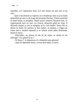 86PAGE 86
86
macabru, şi-l cuprinsese furia şi-o ură aiurea nu ştia nici el pe
cine…
Apoi a luat batoza şi vaporul, le-a instalat pe islaz şi şi-a mutat
domiciliul pe arie ca să scape de prezenţa Dorinei. Venea treierişul
şi toată lumea se pregătea. După secere oamenii făcuseră cete, se
organizaseră care cu care vor treiera, duseseră grâul pe islaz, îl
făcuseră stoguri şi şire şi aşteptau să le vină rândul. Seara Ilie se
ducea la Ioana lui şoarece şi bea rachiu, se-ameţea, o trăgea pe
Ioana într-o cameră separată şi se iubeau acolo până dimineaţa.
Ioana îi zisese :
- Dom’ţător, nu puteai să mă iai pe mine, ce căutai la aia
şchioapa ? Ce găseai la ea ?
- Pe dracu !- îi răspunsese el a lehamite-asta găseam!
- Aaaa-âi răpundea Ioana- averea dom’ţător, averea!…
 