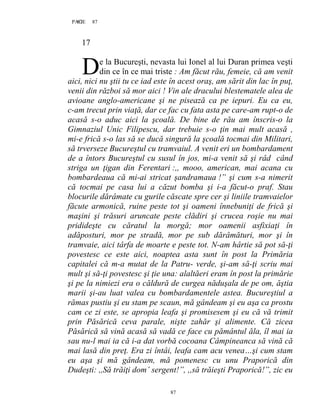 87PAGE 87
87
17
e la Bucureşti, nevasta lui Ionel al lui Duran primea veşti
din ce în ce mai triste : Am făcut rău, femeie, că am venit
aici, nici nu ştii tu ce iad este în acest oraş, am sărit din lac în puţ,
venii din război să mor aici ! Vin ale dracului blestematele alea de
avioane anglo-americane şi ne pisează ca pe iepuri. Eu ca eu,
c-am trecut prin viaţă, dar ce fac cu fata asta pe care-am rupt-o de
acasă s-o aduc aici la şcoală. De bine de rău am înscris-o la
Gimnaziul Unic Filipescu, dar trebuie s-o ţin mai mult acasă ,
mi-e frică s-o las să se ducă singură la şcoală tocmai din Militari,
să trverseze Bucureştul cu tramvaiul. A venit eri un bombardament
de a întors Bucureştul cu susul în jos, mi-a venit să şi râd când
striga un ţigan din Ferentari :,, mooo, american, mai acana cu
bombardeaua că mi-ai stricat şandramaua !” şi cum s-a nimerit
că tocmai pe casa lui a căzut bomba şi i-a făcut-o praf. Stau
blocurile dărâmate cu gurile căscate spre cer şi liniile tramvaielor
făcute armonică, ruine peste tot şi oameni înnebuniţi de frică şi
maşini şi trăsuri aruncate peste clădiri şi crucea roşie nu mai
pridideşte cu căratul la morgă; mor oamenii asfixiaţi în
adăposturi, mor pe stradă, mor pe sub dărâmături, mor şi în
tramvaie, aici târfa de moarte e peste tot. N-am hârtie să pot să-ţi
povestesc ce este aici, noaptea asta sunt în post la Primăria
capitalei că m-a mutat de la Patru- verde, şi-am să-ţi scriu mai
mult şi să-ţi povestesc şi ţie una: alaltăeri eram în post la primărie
şi pe la nimiezi era o căldură de curgea năduşala de pe om, ăştia
marii şi-au luat valea cu bombardamentele astea. Bucureştiul a
rămas pustiu şi eu stam pe scaun, mă gândeam şi eu aşa ca prostu
cam ce zi este, se apropia leafa şi promisesem şi eu că vă trimit
prin Păsărică ceva parale, nişte zahăr şi alimente. Că zicea
Păsărică să vină acasă să vadă ce face cu pământul ăla, îl mai ia
sau nu-l mai ia că i-a dat vorbă cocoana Câmpineanca să vină că
mai lasă din preţ. Era zi întâi, leafa cam acu venea…şi cum stam
eu aşa şi mă gândeam, mă pomenesc cu unu Praporică din
Dudeşti: ,,Să trăiţi dom’ sergent!”, ,,să trăieşti Praporică!”, zic eu
D
 