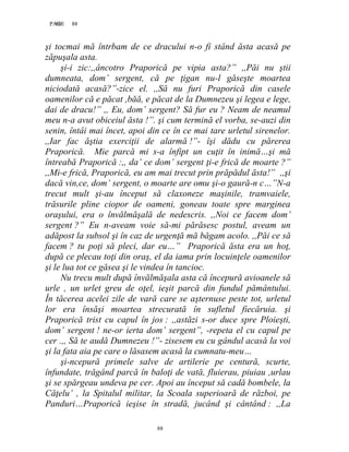 88PAGE 88
88
şi tocmai mă întrbam de ce dracului n-o fi stând ăsta acasă pe
zăpuşala asta.
şi-i zic:,,âncotro Praporică pe vipia asta?” ,,Păi nu ştii
dumneata, dom’ sergent, că pe ţigan nu-l găseşte moartea
niciodată acasă?”-zice el. ,,Să nu furi Praporică din casele
oamenilor că e păcat ,băă, e păcat de la Dumnezeu şi legea e lege,
dai de dracu!” ,, Eu, dom’ sergent? Să fur eu ? Neam de neamul
meu n-a avut obiceiul ăsta !”. şi cum termină el vorba, se-auzi din
senin, întâi mai încet, apoi din ce în ce mai tare urletul sirenelor.
,,Iar fac ăştia exerciţii de alarmă !”- îşi dădu cu părerea
Praporică. Mie parcă mi s-a înfipt un cuţit în inimă…şi mă
întreabă Praporică :,, da’ ce dom’ sergent ţi-e frică de moarte ?”
,,Mi-e frică, Praporică, eu am mai trecut prin prăpădul ăsta!” ,,şi
dacă vin,ce, dom’ sergent, o moarte are omu şi-o gaură-n c…”N-a
trecut mult şi-au început să claxoneze maşinile, tramvaiele,
trăsurile pline ciopor de oameni, goneau toate spre marginea
oraşului, era o învălmăşală de nedescris. ,,Noi ce facem dom’
sergent ?” Eu n-aveam voie să-mi părăsesc postul, aveam un
adăpost la subsol şi în caz de urgenţă mă băgam acolo. ,,Păi ce să
facem ? tu poţi să pleci, dar eu…” Praporică ăsta era un hoţ,
după ce plecau toţi din oraş, el da iama prin locuinţele oamenilor
şi le lua tot ce găsea şi le vindea în tancioc.
Nu trecu mult după învălmăşala asta că începură avioanele să
urle , un urlet greu de oţel, ieşit parcă din fundul pământului.
În tăcerea acelei zile de vară care se aşternuse peste tot, urletul
lor era însăşi moartea strecurată în sufletul fiecăruia. şi
Praporică trist cu capul în jos : ,,astăzi s-or duce spre Ploieşti,
dom’ sergent ! ne-or ierta dom’ sergent”, -repeta el cu capul pe
cer .,, Să te audă Dumnezeu !”- zisesem eu cu gândul acasă la voi
şi la fata aia pe care o lăsasem acasă la cumnatu-meu…
şi-ncepură primele salve de artilerie pe centură, scurte,
înfundate, trăgând parcă în baloţi de vată, fluierau, piuiau ,urlau
şi se spărgeau undeva pe cer. Apoi au început să cadă bombele, la
Căţelu’ , la Spitalul militar, la Scoala superioară de război, pe
Panduri…Praporică ieşise în stradă, jucând şi cântând : ,,La
 