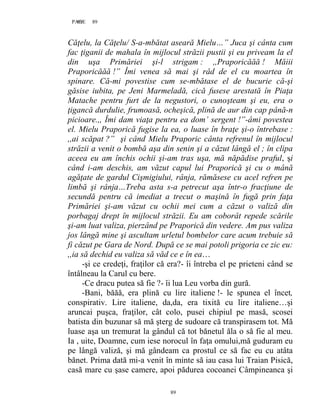 89PAGE 89
89
Căţelu, la Căţelu/ S-a-mbătat aseară Mielu…” Juca şi cânta cum
fac ţiganii de mahala în mijlocul străzii pustii şi eu priveam la el
din uşa Primăriei şi-l strigam : ,,Praporicăăă ! Măiii
Praporicăăă !” Îmi venea să mai şi râd de el cu moartea în
spinare. Că-mi povestise cum se-mbătase el de bucurie că-şi
găsise iubita, pe Jeni Marmeladă, cică fusese arestată în Piaţa
Matache pentru furt de la negustori, o cunoşteam şi eu, era o
ţigancă durdulie, frumoasă, ocheşică, plină de aur din cap până-n
picioare.,, Îmi dam viaţa pentru ea dom’ sergent !”-âmi povestea
el. Mielu Praporică fugise la ea, o luase în braţe şi-o întrebase :
,,ai scăpat ?” şi când Mielu Praporic cânta refrenul în mijlocul
străzii a venit o bombă aşa din senin şi a căzut lângă el ; în clipa
aceea eu am închis ochii şi-am tras uşa, mă năpădise praful, şi
când i-am deschis, am văzut capul lui Praporică şi cu o mână
agăţate de gardul Cişmigiului, rânja, rămăsese cu acel refren pe
limbă şi rânja…Treba asta s-a petrecut aşa într-o fracţiune de
secundă pentru că imediat a trecut o maşină în fugă prin faţa
Primăriei şi-am văzut cu ochii mei cum a căzut o valiză din
porbagaj drept în mijlocul străzii. Eu am coborât repede scările
şi-am luat valiza, pierzând pe Praporică din vedere. Am pus valiza
jos lângă mine şi ascultam urletul bombelor care acum trebuie să
fi căzut pe Gara de Nord. După ce se mai potoli prigoria ce zic eu:
,,ia să dechid eu valiza să văd ce e în ea…
-şi ce credeţi, fraţilor că era?- îi întreba el pe prieteni când se
întâlneau la Carul cu bere.
-Ce dracu putea să fie ?- îi lua Leu vorba din gură.
-Bani, băăă, era plină cu lire italiene !- le spunea el încet,
conspirativ. Lire italiene, da,da, era tixită cu lire italiene…şi
aruncai puşca, fraţilor, cât colo, pusei chipiul pe masă, scosei
batista din buzunar să mă şterg de sudoare că transpirasem tot. Mă
luase aşa un tremurat la gândul că tot bănetul ăla o să fie al meu.
Ia , uite, Doamne, cum iese norocul în faţa omului,mă guduram eu
pe lângă valiză, şi mă gândeam ca prostul ce să fac eu cu atâta
bănet. Prima dată mi-a venit în minte să iau casa lui Traian Pisică,
casă mare cu şase camere, apoi pădurea cocoanei Câmpineanca şi
 
