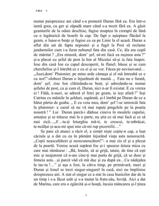 9PAGE 9
9
numai paisprezece ani când s-a pomenit Duran fără ea. Era într-o
iarnă grea, cu ger şi zăpadă mare când s-a trezit fără ea. A găsit
geamurile de la odaie deschise, fugise noaptea în ciorapii de lână
cu o legăturică de boarfe în cap. De fapt o aşteptase flăcăul la
geam, o luase-n braţe şi fugise cu ea pe Linie la el acasă. Duran a
aflat din sat de fapta nepoatei şi a fugit la Post să reclame
jandarmilor cum i-a furat nebunul fata din casă. Ce, ăla era copil
de măritat ? ,,Era minoră, dom’ şef, să-mi facă ea ruşinea asta ?”
şi-a plecat cu şeful de post la Ion al Micului să-şi ia fata înapoi.
Iese din casă Ion cu capul descoperit, în flanel, băuse şi se cam
cherchelise şi-l întrebă ce e cu ei şi ce vor. Făcea pe nevinovatul…
,,Auzi,dom’ Plutonier, pe mine arde cămaşa şi el mă întreabă ce e
cu noi!”-slobozi Duran o înjurătură de mamă. ,, Fata nu e furată,
dom’ şef, zise Ion clătinându-se beat, şi adresându-se numai
şefului de post, ca şi cum el, Duran, nici n-ar fi existat. E cu vrerea
ei ! Făăă, n-auzi, se adresă el fetei pe geam, ia ieşi afară !” Ieşi
Catrina cu mâinile în şolduri, supărată, şi-l întrbă pe Duran de ce a
bătut pârtia de geaba. ,, E cu voia mea, dom’ şef !-se smiorcăi fata
la plutonier- e cazul să nu vă mai rupeţi pingelele pe la poarta
noastră ! ” Lui Duran parcă-i dăduse cineva în moalele capului,
amuţise şi se trăsese mai la o parte, nu ştia ce să mai facă şi ce să
mai zică…,,F…tu-ţi leturghia mă-ti, te crescui, te-mbrăcai,
te-ncălţai şi-acu-mi spui mie că-mi rup piceririlii…”
Se pare că atunci a răcit el, a simţit nişte cuţite-n cap, a luat
căciula şi a dat cu ea în pământ înjurând viaţa asta nenorocită.
,,Copii neascultători şi nerecunoscători!”- a mai zis el şi a plecat
de la poartă. Venise acasă supărat foc şi-i spusese ăstuia micu cu
care mai rămăsese : ,,Bă, Ionele, să ai grijă, tataie, de tine că eşti
mic şi neajutorat că n-are cine-ţi mai purta de grijă, că se duse şi
femeia asta…şi parcă văd că mă duc şi eu după ea…Cu nădejdea
la tac-tu !…” şi aşa a fost, la câtva timp, pe primăvară, muri şi
Duran şi Ionel se trezi singur-singurel în casă, nici nu împlinise
doisprezece ani. A stat el singur ce a stat în casa bunicilor dar de la
un timp i s-a făcut urât şi s-a mutat la frate-său, Ioviţă. Aici a dat
de Marina, care era o zgârcită şi-o hoaţă, încuia mâncarea şi-l ţinea
 