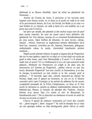 91PAGE 91
91
dărâmaţi şi se făcuse chisăliţă. Apoi îşi reluă iar gândurile lui
frumoase…
Auzise de Coasta de Azur, îi povestse şi lui nevasta unui
inginer care fusese acolo, se va duce şi el acolo să vadă şi să vină
să le povestească ăstura, lui Leu, lui Ioviţă, lui Radu şi cu cine s-o
mai întâlni el, ce minuni, să vadă şi ăştia că e om umblat, nu e un
prost aşa cum îl cred ei.
Iar privi pe stradă, din pământ şi din moloz ieşau nori de praf
prin razele soarelui. Se auzi un sunet care-l trezi definitiv din
gândurile lui. Era alarma, anunţa că s-a terminat bombardamentul
pe ziua aceea. Apoi forfota de dinainte, în sens invers, căruţe,
maşini , trăsuri, tramvaie se înghesuiau printre dărâmături să-şi
facă loc, oamenii, ciorchini pe ele, înjurau, blestemau, plângeau,
ambulanţele cărau la morţi, claxonând înnebunite printre
mulţime…
După acestă alarmă trebuia să apară şi ţiganu-ăla de Praporică,
dar nu va mai apărea, capul lui va rânji ce va mai rânji sus acolo pe
gard şi adio lume, oare Jeni Marmeladă o fi auzit ? o fi ştiind ea
unde este el acum ? O s-o întâlnească el şi-o să-i povestească toată
păţania…Mulţumi lui Dumnezeu că scăpă şi de data asta de
nenorocire şi-l întreba pe Praporică: ,,mâine cine-ţi va mai lua
locul, domnule Praporică? Azi trec cioclii, te buzunăresc şi te duc
la morga, te-amestecă cu toţi morţii şi te fac cenuşă, praf şi
pulbere…” O lacrimă, apoi alta, căzură, lunecară pe obrajii lui
încinşi, după care îl apucă un tremurat, ce era cu el, îl trăsese
curentul, privi spre Cişmigiu şi îşi aminti de pădurea lui de acasă,
cumpărată proaspăt de la Eliza Câmpineanu, ce bine ar fi fost
acolo în răcoarea ei, pentru ea dăduse mahmudelele rămase de la
bătrână-său, Duran, şi loturile de pământ din Tudoria…Scoase
batista şi-şi şterse faţa…Ce căuta el aici în Bucureşti, în
brambureala asta ? De ce dracului nu rămăsese el acolo în satul lui
să stea cu nevasta şi copiii ?
Cineva îl apucă de mâneca vestonului şi-l trezi din visurile
lui : ,,dom’sergent !, dom’ sergent !” Se uită în dreapta lui şi văzu
un om aproape nebun cu faţa desfigurată, părul vâlvoi şi ochii
 