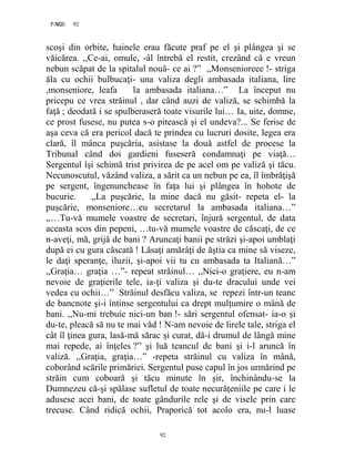 92PAGE 92
92
scoşi din orbite, hainele erau făcute praf pe el şi plângea şi se
văicărea. ,,Ce-ai, omule, -âl întrebă el restit, crezând că e vreun
nebun scăpat de la spitalul nouă- ce ai ?” ,,Monsenioreee !- striga
ăla cu ochii bulbucaţi- una valiza degli ambasada italiana, lire
,monseniore, leafa la ambasada italiana…” La început nu
pricepu ce vrea străinul , dar când auzi de valiză, se schimbă la
faţă ; deodată i se spulberaseră toate visurile lui… Ia, uite, domne,
ce prost fusese, nu putea s-o pitească şi el undeva?... Se ferise de
aşa ceva că era pericol dacă te prindea cu lucruri dosite, legea era
clară, îl mânca puşcăria, asistase la două astfel de procese la
Tribunal când doi gardieni fuseseră condamnaţi pe viaţă…
Sergentul îşi schimă trist privirea de pe acel om pe valiză şi tăcu.
Necunoscutul, văzând valiza, a sărit ca un nebun pe ea, îl îmbrăţişă
pe sergent, îngenunchease în faţa lui şi plângea în hohote de
bucurie. ,,La puşcărie, la mine dacă nu găsit- repeta el- la
puşcărie, monseniore…eu secretarul la ambasada italiana…”
,,…Tu-vă mumele voastre de secretari, înjură sergentul, de data
aceasta scos din pepeni, …tu-vă mumele voastre de căscaţi, de ce
n-aveţi, mă, grijă de bani ? Aruncaţi banii pe străzi şi-apoi umblaţi
după ei cu gura căscată ! Lăsaţi amărâţi de ăştia ca mine să viseze,
le daţi speranţe, iluzii, şi-apoi vii tu cu ambasada ta Italiană…”
,,Graţia… graţia …”- repeat străinul… ,,Nici-o graţiere, eu n-am
nevoie de graţierile tele, ia-ţi valiza şi du-te dracului unde vei
vedea cu ochii…” Străinul desfăcu valiza, se repezi într-un teanc
de bancnote şi-i întinse sergentului ca drept mulţumire o mână de
bani. ,,Nu-mi trebuie nici-un ban !- sări sergentul ofensat- ia-o şi
du-te, pleacă să nu te mai văd ! N-am nevoie de lirele tale, striga el
cât îl ţinea gura, lasă-mă sărac şi curat, dă-i drumul de lângă mine
mai repede, ai înţeles ?” şi luă teancul de bani şi i-l aruncă în
valiză. ,,Graţia, graţia…” -repeta străinul cu valiza în mână,
coborând scările primăriei. Sergentul puse capul în jos urmărind pe
străin cum coboară şi tăcu minute în şir, închinându-se la
Dumnezeu că-şi spălase sufletul de toate necurăţeniile pe care i le
adusese acei bani, de toate gândurile rele şi de visele prin care
trecuse. Când ridică ochii, Praporică tot acolo era, nu-l luase
 
