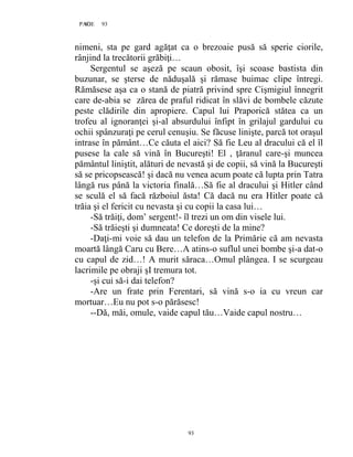 93PAGE 93
93
nimeni, sta pe gard agăţat ca o brezoaie pusă să sperie ciorile,
rânjind la trecătorii grăbiţi…
Sergentul se aşeză pe scaun obosit, îşi scoase bastista din
buzunar, se şterse de năduşală şi rămase buimac clipe întregi.
Rămăsese aşa ca o stană de piatră privind spre Cişmigiul înnegrit
care de-abia se zărea de praful ridicat în slăvi de bombele căzute
peste clădirile din apropiere. Capul lui Praporică stătea ca un
trofeu al ignoranţei şi-al absurdului înfipt în grilajul gardului cu
ochii spânzuraţi pe cerul cenuşiu. Se făcuse linişte, parcă tot oraşul
intrase în pământ…Ce căuta el aici? Să fie Leu al dracului că el îl
pusese la cale să vină în Bucureşti! El , ţăranul care-şi muncea
pământul liniştit, alături de nevastă şi de copii, să vină la Bucureşti
să se pricopsească! şi dacă nu venea acum poate că lupta prin Tatra
lângă rus până la victoria finală…Să fie al dracului şi Hitler când
se sculă el să facă războiul ăsta! Că dacă nu era Hitler poate că
trăia şi el fericit cu nevasta şi cu copii la casa lui…
-Să trăiţi, dom’ sergent!- îl trezi un om din visele lui.
-Să trăieşti şi dumneata! Ce doreşti de la mine?
-Daţi-mi voie să dau un telefon de la Primărie că am nevasta
moartă lângă Caru cu Bere…A atins-o suflul unei bombe şi-a dat-o
cu capul de zid…! A murit săraca…Omul plângea. I se scurgeau
lacrimile pe obraji şI tremura tot.
-şi cui să-i dai telefon?
-Are un frate prin Ferentari, să vină s-o ia cu vreun car
mortuar…Eu nu pot s-o părăsesc!
--Dă, măi, omule, vaide capul tău…Vaide capul nostru…
 