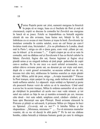 94PAGE 94
94
18
enise Paştele peste sat ,trist, oamenii mergeau la biserică
la popa să se roage, luau cu ei buchete de flori şi ouă să
ciocnească, copiii se duceau la comedia lui Zuvelcă sau mergeau
în luncă să se joace. Fetele se împodobiau cu beteală argintie
căzută de sus din avioane, luau haine noi, băieţii la fel, se
îmbrăcau cu ce aveau ei mai frumos şi ieşau la horă. Zuvelcoaia îşi
instalase comedia în centru satului, avea un cal breaz pe care-l
învârtea toată ziua, biciuindu-l. ,,Un ou plimbarea la Londra, două
ouă la Paris !, striga ea cât o ţinea gura, cum vreţi ,călare pe cai,
sau în trăsuri şi în avioane ?…” Copiii ciopor pe ea să se suie în
comedie, unii nu dădeau oul şi Zuvelcoaia îi lua cu biciul calului la
bătaie. Zuvelcă, fugise din sat, fusese legionar şi fugise să-şi
piardă urma şi ea singură trebuia să ţină piept puhoiului de copii
care-o asaltau. Pe la ora zece s-a auzit urletul avioanelor, s-au
arătat câteva avioane peste sat, au desenat pe cer nişte ouă mari,
după ele a venit grosul avioanelor, se-auzeau urlând sus de tot,
treceau trei câte trei, străluceau în lumina soarelui ca nişte păsări
de oţel. Milea, şeful de post, striga : ,,Aviaţia inamicăăă !” Făcuse
la Post tranşee, nişte şanţuri în zig-zag, unde trebuia să se ascundă
toată suflarea satului. Le săpaseră nişte soldaţi cu Spionul şi peste
ele puseseră frunze verzi de salcie ca să le mascheze. Când satul
n-avea loc în aceste tranşee, Milea le ordona oamenilor să se culce
pe răriţături în porumburi că acolo nu-i mai vede nimeni. şi tot
satul sta culcat cu faţa în sus şi număra avioanele pe cer, treceau
câte două - trei sute odată, umpleau cerul, cârduri- cârduri, şi o
luau spre Bucureşti sau spre Ploieşti. Două avioane căzuseră la
Pisicaru şi piloţii se salvaseră, îi prinsese Milea şi-i băgase în beci
cu Spionul. ,,Ce-aveţi, mă cu noi ?”- îi întreba Milea şi ăia
răspundeau : ,,Misiunea, misiunea !” ,,…Tu-vă misiunea mamelor
voastre, de ce nu vă duceţi în altă parte ?” Pe la noi nu cădeau
bombe, cădea beteală şi trânteau butoaie goale pe care le strângea
V
 