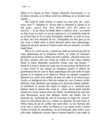 95PAGE 95
95
Milea şi le ducea la Post. Cântau alămurile Zuvelcoaiei şi se
învârtea comedia şi ea bătea calul ăla slăbănog să se învârtă mai
repede…
Din când în când veneau şi ursarii cu urşii prin sat. ,,Joci,
nene, ursu ?”- întrebau ei. Aveau tobă şi clarinetă şi cântau şi ei
din gură : ,,joacă bine /moş Martine/ că-ţi dau pâine cu
măsline…” şi pe Anica lui Radu Banii a călcat-o ursu : s-a culcat
cu faţa în jos şi ursul s-a suit pe spinarea ei. şi Lisăndriţa striga la
ea că mai bine ar fi s-o calce Giongărău, morarul, cu care se avea
ea bine, să-l lase dracului de urs…Giongărău era mai gras ca un
urs, avea o burtă mare şi două picioare parcă erau papainoage,
trăgea de ele prin moară şi-l înjura toată ziua pe mecanic, cu ochii
după femei.
Într-o zi a venit un circ, a intrat mai întâi un om boit pe ochi în
nişte papainoage pe la marginea satului, se vedea pe deasupra
gardurilor ca un uriaş, vorbea tare într-o pâlnie: ,,Diseară mare circ
pe islaz, intrarea zece lei, veniţi să vedeţi ce n-aţi văzut, femeia
tăiată în două, dispariţia ceasurilor, uriaşii care rup lanţuri…”
După el se ţinea o droaie de copii care nu mai puteau de bucurie că
a venit circul în sat, săreau pe marginea şoselei şi râdeau de
giumbuşlucurile pe care le făcea papainogea ăla care sufla în nişte
goarne şi se lungeau şi se lăţeau şi făceau un zgomot caraghios.
Spionul şi-a cerut voie şefului de post să vadă şi el circul seara.
Acolo s-a îndrăgostit de o fată din echipa lor, era o femeie zveltă,
plină de viaţă, talentată, care mergea ca o pisică pe sfoară, ţinându-
şi echilibrul, se arunca din trapez în trapez ca o maimuţă prin
pădure când se aruncă din cracă în cracă. Acum toată atracţia
satului era circul, lumea uitase de război, de păsăretul de oţel care
pisa Bucureştul, nu-şi mai plângea morţii sau răniţii, toţi se
minunau de numerele pe care le executau cu trupa lor, circarii.
Fata n-a mai plecat din sat, a rămas cu Spionul. Îşi cam luase şi
Milea mâna de pe el, umbla mai mult liber. La un moment dat
şi-au luat o casă cu chirie la Monea şi s-au mutat acolo. Lumea
vorbia că trăiau în concubinaj ; ea era frumoasă, dată naibii, avea
ochi mari, sprâncene arcuite, faţa ca spuma laptelui, corp suplu şi
 