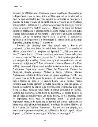 96PAGE 96
96
picioare de sălbăticiune. Dimineaţa pleca în pădurea Bucovului şi
culegea toată ziua la flori, seara se lăsa spre sat şi da drumul la
flori pe apă. Amândoi mergeau adesea la cârciuma lui şoarice şi-l
puneau pe Luca Țiganu să la cânte conga la vioară, ei se prindeau
unu de altul şi cântau şi ei : ,,dimineaţa conga/ la douâ’şpe conga/
seara la culcare/cu maţele goale…” După ei se luau toţi beţivii
satului şi încingeau o ditamai horă şi Ioana murea de râs de după
tejghea când aruncau ei picioarele şi într-o parte şi în alta în ritmul
jocului.. ,,O să te spurce beţivii ăştia la ceva!, o admonesta
Spionul, p1in de gelozie. Cu frumuseţea ta, spurci satul, se uită toţi
după tine şi toţi te poftesc !”- o certa el.
Într-una din dimineţi fata vine bătută măr la Postul de
jandarmi : ,,Cine te-a bătut în halul ăsta, duduie ?”- a întrebat-o
Milea. ,,Cum cine ?- a răspuns ea- Spionul !” ,,Păi ce-a avut cu
tine ?” – se mira el. ,,N-am vrut să mă culc cu el !- ce crede el că
eu sunt proasta lui? Nu sunt proasta lui!” ,, Stai aici-i-a spus Milea
şi a strigat câţiva soldaţi. Să-mi aduceţi toţi suspecţii care ştiu de
soarta lui, a Spionului!”- le-a ordonat el. Cum se făcuse că la Post
soldaţii adunaseră toţi nebunii satului în fruntea cărora era Stancu
Andreescu, după care urmau, Pârvu lui Mişcurici, Catrina lui
Zărzărică, Sanda şchioapa, Păsăroi şi Barbu Bibliosu. Stancu
Andreescu era bănuit că-l ascunde pe Spion în pădure. Acolo sta
el toată ziua şi da la păsările cerului să mănânce, fura de acasă
câte-o traistă de grâu şi le arunca boabe într-o poiană. Pârvu
şchiopu avea boala găinilor, prindea păsările, le frângea gâtul, le
punea în căldarea de săpun şi le fierbea, apoi le împărţea prin sat,
zicea că face pomană unui frate dispărut decurând în război.
Catrina lui Zărzărică făcea poze cu pardonul, îşi ridica poalele-n
cap şi striga ca nevinovata : ,,ia poza, băiete, ia-o şi matale, cinci
lei expunerea mică, zece lei expunerea mare !” şi când zicea
expunerea mare,se da peste cap cu fundul gol. Sanda şchioapa sta
tristă toată ziua şi spunea rugăciuni. Se ducea la Barbu Bibliosu şi
ăsta îi citea din Vechiul Testament. Păsăroi era mai paşnic, sta
toată ziua în preajma copiilor, se scălămbăia la ei şi copiii strigau
după el : ,, Păsăroi cu cracii goi ! Păsăroi cu cracii goi…”
 