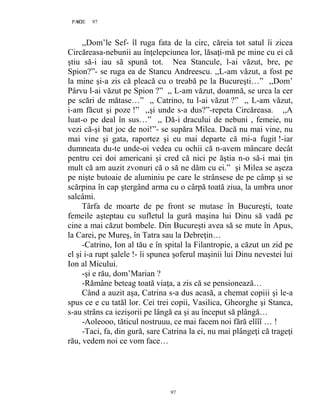 97PAGE 97
97
,,Dom’le Sef- îl ruga fata de la circ, căreia tot satul îi zicea
Circăreasa-nebunii au înţelepciunea lor, lăsaţi-mă pe mine cu ei că
ştiu să-i iau să spună tot. Nea Stancule, l-ai văzut, bre, pe
Spion?”- se ruga ea de Stancu Andreescu. ,,L-am văzut, a fost pe
la mine şi-a zis că pleacă cu o treabă pe la Bucureşti…” ,,Dom’
Pârvu l-ai văzut pe Spion ?” ,, L-am văzut, doamnă, se urca la cer
pe scări de mătase…” ,, Catrino, tu l-ai văzut ?” ,, L-am văzut,
i-am făcut şi poze !” ,,şi unde s-a dus?”-repeta Circăreasa. ,,A
luat-o pe deal în sus…” ,, Dă-i dracului de nebuni , femeie, nu
vezi că-şi bat joc de noi!”- se supăra Milea. Dacă nu mai vine, nu
mai vine şi gata, raportez şi eu mai departe că mi-a fugit !-iar
dumneata du-te unde-oi vedea cu ochii că n-avem mâncare decât
pentru cei doi americani şi cred că nici pe ăştia n-o să-i mai ţin
mult că am auzit zvonuri că o să ne dăm cu ei.” şi Milea se aşeza
pe nişte butoaie de aluminiu pe care le strânsese de pe câmp şi se
scărpina în cap ştergând arma cu o cârpă toată ziua, la umbra unor
salcâmi.
Târfa de moarte de pe front se mutase în Bucureşti, toate
femeile aşteptau cu sufletul la gură maşina lui Dinu să vadă pe
cine a mai căzut bombele. Din Bucureşti avea să se mute în Apus,
la Carei, pe Mureş, în Tatra sau la Debreţin…
-Catrino, Ion al tău e în spital la Filantropie, a căzut un zid pe
el şi i-a rupt şalele !- îi spunea şoferul maşinii lui Dinu nevestei lui
Ion al Micului.
-şi e rău, dom’Marian ?
-Rămâne beteag toată viaţa, a zis că se pensionează…
Când a auzit aşa, Catrina s-a dus acasă, a chemat copiii şi le-a
spus ce e cu tatăl lor. Cei trei copii, Vasilica, Gheorghe şi Stanca,
s-au strâns ca iezişorii pe lângă ea şi au început să plângă…
-Aoleooo, tăticul nostruuu, ce mai facem noi fără elîîî … !
-Taci, fa, din gură, sare Catrina la ei, nu mai plângeţi că trageţi
rău, vedem noi ce vom face…
 