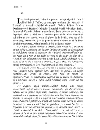 98PAGE 98
98
19
mediat după nuntă, Palatul le pusese la dispoziţie lui Nicu şi
Adinei iahtul Taifun, cu aproape jumătate din personal şi
fixaseră şi traseul voiajului de nuntă : Galaţi- Sulina- Balcic-
Dardanelele şi Bosforul- Grecia- Litoralui Mării Adriatice- Italia,
în special Veneţia. Adina intrase într-o lume pe care nici ea nu o
înţelegea bine şi nici nu o interesa prea mult. Nicu dorise să
schimbe un pic traseul, voia să plece de la Brăila, ce-avea el în
acest oraş, Dumnezeu ştie, că până la urmă a rămas ca el. În lipsă
de altă preocupare, Adina hotărâ să ţină un jurnal secret :
« 5 august, ajuns obosită la Brăila,Nicu plecat la o întâlnire
cu un coleg ! Dunărea- un balaur învăluit în ceaţă, la debarcader
se aud fluiere scurte de vapoare, vin şi pleacă precum nălucile, ce-
am făcut eu a fost un vis urât, aş vrea să fie doar vis, dar nu e.
Acum mi-am adus aminte ce mi-a spus Lina :,,duduiţă,dragă, fii cu
ochii pe el că are o artistă la Brăila… Ei, şi ? Dacă nu e dragoste,
nu mă interesează ce face ! Mă simt aşa de bine singură… ”
« 6 august, orele 21…Ca prin vis s-a ridicat vălul de ceaţă,
raze jucăuşe peste oglinda apei, am ieşit pe punte…Un vapor
nemţesc…,,Di Frau, di Frau…”-âmi face cu mâna un
marinar…Nicu –mi dă libertate deplină, fac ce vreau eu. Nu vreau
să-i amintesc de ce a lipsit toată noaptea, sunt sigur că mă
minte… »
« 7 august, după amiază…Iahtul Taifun este foarte
confortabil, uşi şi camere întregi capitonate, am dormit somn
adânc, ca un prunc după baie. Secundul e foarte simpatic, mă
confundă cu o prinţesă, povesteşte într-una istorioare marinăreşti
şi râde ca un copil… Nicu e supărat, nu-i convine ceva cu războiul
ăsta. Dunărea e poleită cu argint, azi noapte cerul parcă se lăsase
în mare cu stele cu tot ! Noi ne plimbam pe Calea Lactee, ne
legănam uşor ca într-un vis frumos… se anunţă mulţi morţi şi
răniţi pe frontul de răsărit… Nicu, iritat : ,,Eu mă plictisesc de
moarte şi tu nu te mai saturi admirând priveliştile marine !” Doi
oameni deosebiţi, două firi deosebite…Nu ştiu nimic de Ilie ! Când
I
 