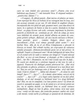 99PAGE 99
99
oare ne vom întânli să-i povestesc totul ? ,,Pentru cine te-ai
îmbrăcat aşa frumos ?”- mă întreabă Nicu. Îi răspund maliţios :
,,pentru tine, Adonis !” »
« 8 august…În sfârşit pauză…Simt mereu că plutesc pe mare.
I-am reproşat lui Nicu că trebuia să ne retragem mai în oraş, aici
am aceeaşi senzaţie ca pe vas. O vilă tăiată în unghiuri drepte,
înconjurată din trei părţi de apă, geamuri mari, care dau direct în
mare, la o apăsare de buton se dau la o parte, lăsându-te în faţa
brizei cu plaja Ecrene sub ochi, cretoane imprimate la ferestre,
paturile şi fotelurile au semănate pe ele flori de câmp, pe mese
vase tătărăşti de aramă, peste dealul alburiu un pumn de case,
pitite printre arbuşti…Balcicul…de aici încolo miroase a Orient ,
lume pestriţă : greci , români, bulgari, tătari, turci şi
macedoneni…,,Cum, n-ai rămas gravidă până acum ?”- m-a
întrbat Nicu. Aflu de la el că Eliza Câmpineanu e plecată în
Grecia cu trenul. Îmi schimb rochia, un crep-saten de culoarea
untului proaspăt, chimono,ânvolănată peste tot şi mă privesc în
oglindă. Vaaaii ce frumoasă sunt ! M-am îndrăgostit de mine.Nicu
n-o fi având ochi să vadă ce minune are lângă el ? Copiii născuţi
din flori se zice că sunt frumoşi şi deştepţi…şi Ilie e născut din
flori… Iar Ilie !, Doamneee, nu mi-l mai scoate aşa des în faţă…
Pe seară urc dealul pe o cărăruie îngustă şi îmi iese în cale o
ţigancă. Transcriu tot dialogul pentru pitorescul lui. ,,Hai să-ţi
dea piranda cu ghiocu, prinţeso, că frumoasă te-a mai făcut mă-
ta ! Stai jos aici pe buturuga asta şi dă-mi mâna să-ţi văd linia
vieţii. Cum te chemă ?” ,, Adina mă cheamă !” ,,Ai căzut la cale
lungă? Aşa e ?” ,, Aşa e!” ,, Ai o damă, sărut mâna, care-ţi stă în
coaste!” ,, Aşa o fi!” ,,|i-a legat calea laptelui să nu faci plod,
duduiţo, ai să stai stearpă cu bărbatul ăsta! |i-e drag bărbatul
tău? Hai, nu sta în cumpănă, l-ai luat pentru avere? La drum de
seară te aşteaptă un gagic, te ia de mână şi-o să treceţi printr-un
foc, nu te supăra matale ,cu bărbatul ăsta se arată soroace
neâmplinite…Bagă un ban în ghioc, sărut mâna, să-ţi mai spun
ceva : veniţi voi din mare, din senin,din pustiuri, umbre ale vieţii
ş-ale morţii, veniţi oarbe şi şchioape şi spuneţi-mi de domniţa, de
 