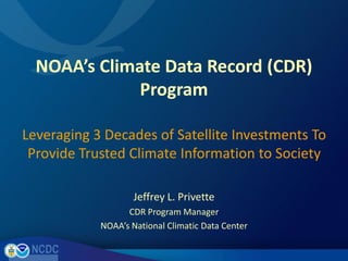 NOAA’s Climate Data Record (CDR) Program Leveraging 3 Decades of Satellite Investments To Provide Trusted Climate Information to Society Jeffrey L. Privette CDR Program Manager NOAA’s National Climatic Data Center 
