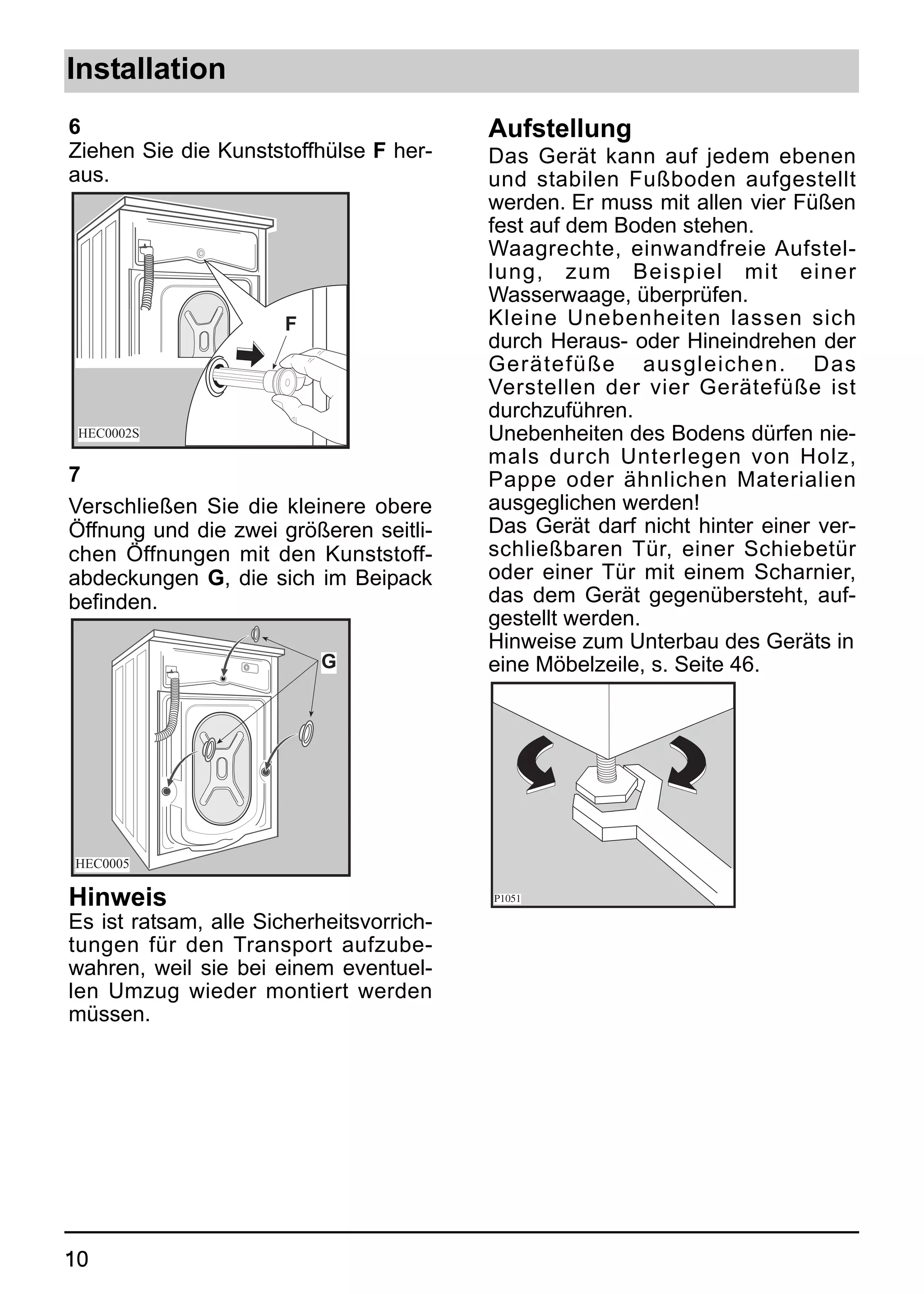 Installation
6                                         Aufstellung
Ziehen Sie die Kunststoffhülse F her-     Das Gerät kann auf jedem ebenen
aus.                                      und stabilen Fußboden aufgestellt
                                          werden. Er muss mit allen vier Füßen
                                          fest auf dem Boden stehen.
                                          Waagrechte, einwandfreie Aufstel-
                                          lung, zum Beispiel mit einer
                                          Wasserwaage, überprüfen.
                       F                  Kleine Unebenheiten lassen sich
                                          durch Heraus- oder Hineindrehen der
                                          Gerätefüße ausgleichen. Das
                                          Verstellen der vier Gerätefüße ist
                                          durchzuführen.
 HEC0002S                                 Unebenheiten des Bodens dürfen nie-
                                          mals durch Unterlegen von Holz,
7                                         Pappe oder ähnlichen Materialien
Verschließen Sie die kleinere obere       ausgeglichen werden!
Öffnung und die zwei größeren seitli-     Das Gerät darf nicht hinter einer ver-
chen Öffnungen mit den Kunststoff-        schließbaren Tür, einer Schiebetür
abdeckungen G, die sich im Beipack        oder einer Tür mit einem Scharnier,
befinden.                                 das dem Gerät gegenübersteht, auf-
                                          gestellt werden.
                                          Hinweise zum Unterbau des Geräts in
                           G              eine Möbelzeile, s. Seite 46.




HEC0005

Hinweis                                   P1051

Es ist ratsam, alle Sicherheitsvorrich-
tungen für den Transport aufzube-
wahren, weil sie bei einem eventuel-
len Umzug wieder montiert werden
müssen.




10
 