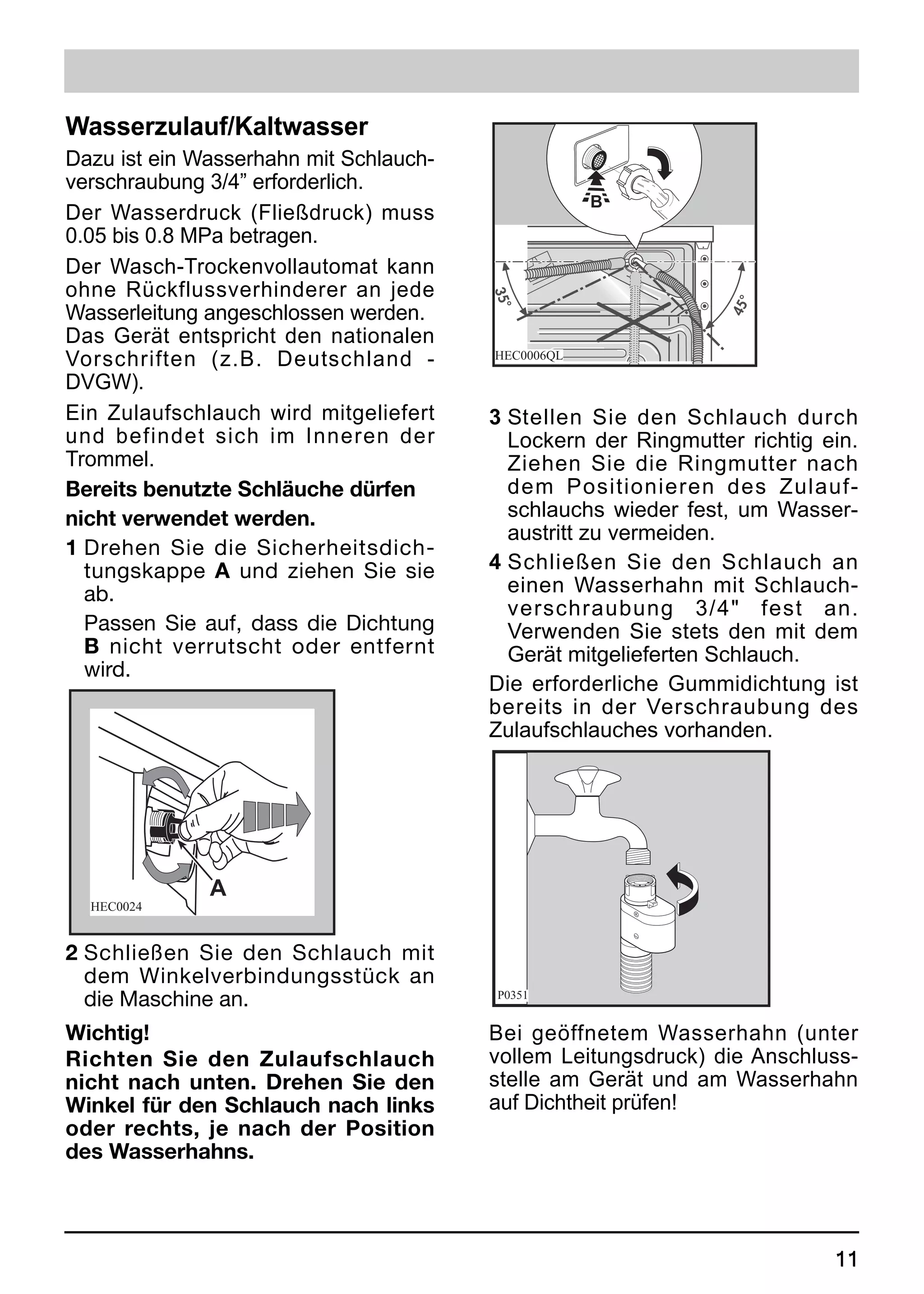 Wasserzulauf/Kaltwasser
Dazu ist ein Wasserhahn mit Schlauch-
verschraubung 3/4” erforderlich.
                                                    B
Der Wasserdruck (Fließdruck) muss
0.05 bis 0.8 MPa betragen.
Der Wasch-Trockenvollautomat kann
ohne Rückflussverhinderer an jede
Wasserleitung angeschlossen werden.
Das Gerät entspricht den nationalen
Vorschriften (z.B. Deutschland -        HEC0006QL

DVGW).
Ein Zulaufschlauch wird mitgeliefert    3 Stellen Sie den Schlauch durch
und befindet sich im Inneren der          Lockern der Ringmutter richtig ein.
Trommel.                                  Ziehen Sie die Ringmutter nach
Bereits benutzte Schläuche dürfen         dem Positionieren des Zulauf-
nicht verwendet werden.                   schlauchs wieder fest, um Wasser-
                                          austritt zu vermeiden.
1 Drehen Sie die Sicherheitsdich-
  tungskappe A und ziehen Sie sie       4 Schließen Sie den Schlauch an
  ab.                                     einen Wasserhahn mit Schlauch-
                                          verschraubung 3/4" fest an.
  Passen Sie auf, dass die Dichtung       Verwenden Sie stets den mit dem
  B nicht verrutscht oder entfernt        Gerät mitgelieferten Schlauch.
  wird.
                                        Die erforderliche Gummidichtung ist
                                        bereits in der Verschraubung des
                                        Zulaufschlauches vorhanden.




              A
  HEC0024


2 Schließen Sie den Schlauch mit
  dem Winkelverbindungsstück an
  die Maschine an.                      P0351


Wichtig!                                Bei geöffnetem Wasserhahn (unter
Richten Sie den Zulaufschlauch          vollem Leitungsdruck) die Anschluss-
nicht nach unten. Drehen Sie den        stelle am Gerät und am Wasserhahn
Winkel für den Schlauch nach links      auf Dichtheit prüfen!
oder rechts, je nach der Position
des Wasserhahns.



                                                                          11
 