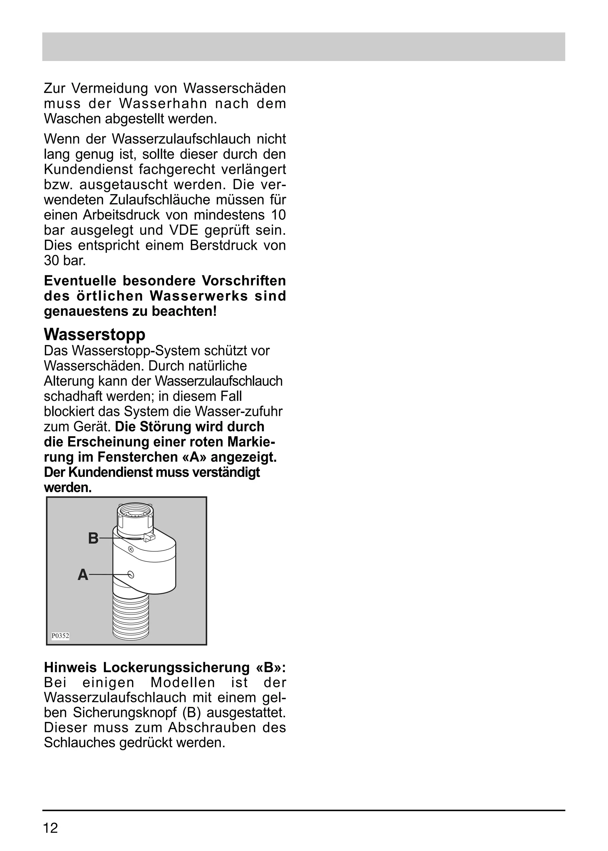 Zur Vermeidung von Wasserschäden
muss der Wasserhahn nach dem
Waschen abgestellt werden.
Wenn der Wasserzulaufschlauch nicht
lang genug ist, sollte dieser durch den
Kundendienst fachgerecht verlängert
bzw. ausgetauscht werden. Die ver-
wendeten Zulaufschläuche müssen für
einen Arbeitsdruck von mindestens 10
bar ausgelegt und VDE geprüft sein.
Dies entspricht einem Berstdruck von
30 bar.
Eventuelle besondere Vorschriften
des örtlichen Wasserwerks sind
genauestens zu beachten!
Wasserstopp
Das Wasserstopp-System schützt vor
Wasserschäden. Durch natürliche
Alterung kann der Wasserzulaufschlauch
schadhaft werden; in diesem Fall
blockiert das System die Wasser-zufuhr
zum Gerät. Die Störung wird durch
die Erscheinung einer roten Markie-
rung im Fensterchen «A» angezeigt.
Der Kundendienst muss verständigt
werden.


         B

         A


 P0352



Hinweis Lockerungssicherung «B»:
Bei einigen Modellen ist der
Wasserzulaufschlauch mit einem gel-
ben Sicherungsknopf (B) ausgestattet.
Dieser muss zum Abschrauben des
Schlauches gedrückt werden.




12
 