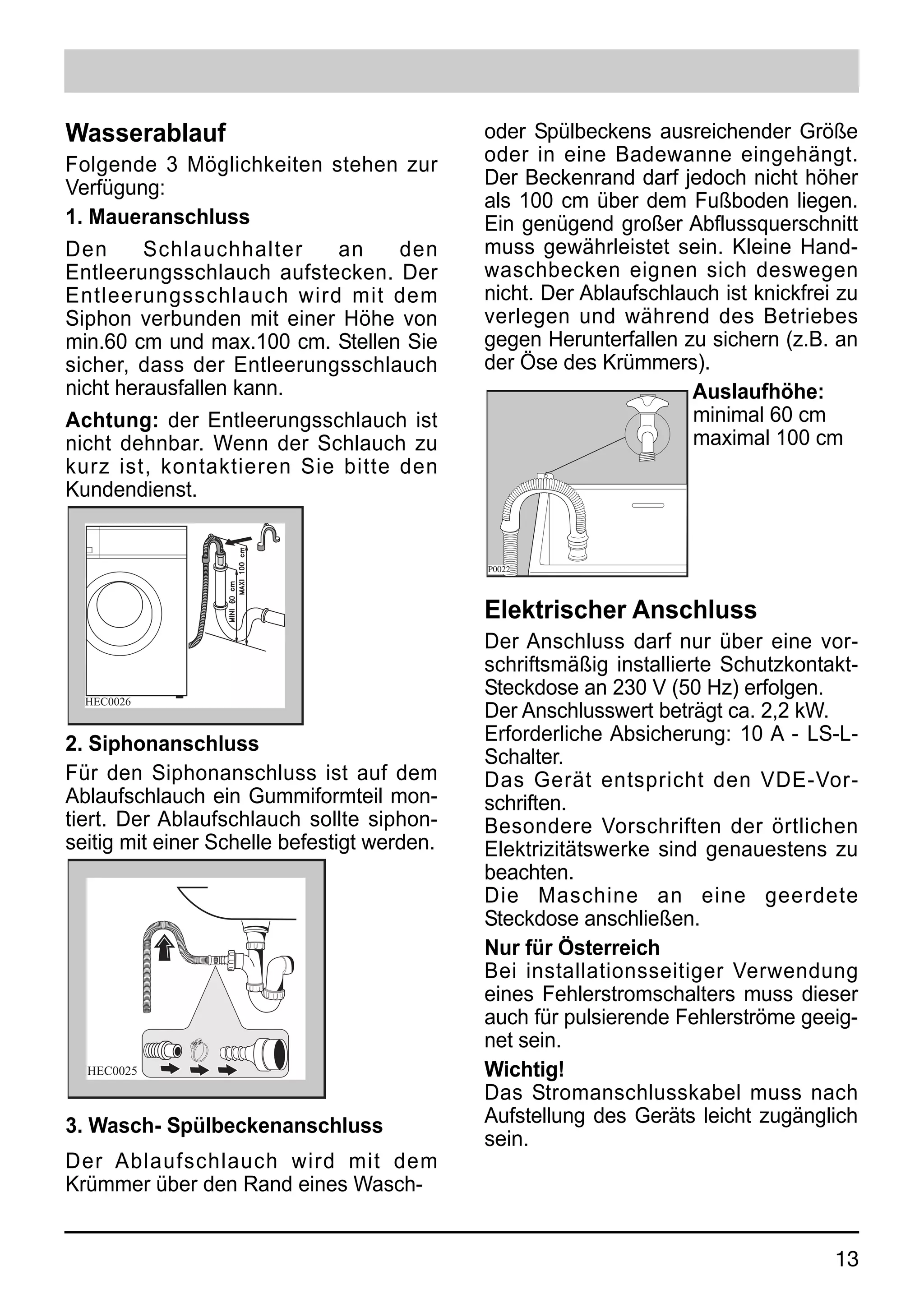 Wasserablauf                                 oder Spülbeckens ausreichender Größe
Folgende 3 Möglichkeiten stehen zur          oder in eine Badewanne eingehängt.
Verfügung:                                   Der Beckenrand darf jedoch nicht höher
                                             als 100 cm über dem Fußboden liegen.
1. Maueranschluss                            Ein genügend großer Abflussquerschnitt
Den      Schlauchhalter    an    den         muss gewährleistet sein. Kleine Hand-
Entleerungsschlauch aufstecken. Der          waschbecken eignen sich deswegen
Entleerungsschlauch wird mit dem             nicht. Der Ablaufschlauch ist knickfrei zu
Siphon verbunden mit einer Höhe von          verlegen und während des Betriebes
min.60 cm und max.100 cm. Stellen Sie        gegen Herunterfallen zu sichern (z.B. an
sicher, dass der Entleerungsschlauch         der Öse des Krümmers).
nicht herausfallen kann.                                            Auslaufhöhe:
Achtung: der Entleerungsschlauch ist                                minimal 60 cm
nicht dehnbar. Wenn der Schlauch zu                                 maximal 100 cm
kurz ist, kontaktieren Sie bitte den
Kundendienst.


                                             P0022




                                             Elektrischer Anschluss
                  6




                                             Der Anschluss darf nur über eine vor-
                                             schriftsmäßig installierte Schutzkontakt-
  HEC0026
                                             Steckdose an 230 V (50 Hz) erfolgen.
                                             Der Anschlusswert beträgt ca. 2,2 kW.
2. Siphonanschluss                           Erforderliche Absicherung: 10 A - LS-L-
                                             Schalter.
Für den Siphonanschluss ist auf dem          Das Gerät entspricht den VDE-Vor-
Ablaufschlauch ein Gummiformteil mon-        schriften.
tiert. Der Ablaufschlauch sollte siphon-     Besondere Vorschriften der örtlichen
seitig mit einer Schelle befestigt werden.   Elektrizitätswerke sind genauestens zu
                                             beachten.
                                             Die Maschine an eine geerdete
                                             Steckdose anschließen.
                                             Nur für Österreich
                                             Bei installationsseitiger Verwendung
                                             eines Fehlerstromschalters muss dieser
                                             auch für pulsierende Fehlerströme geeig-
                                             net sein.
  HEC0025                                    Wichtig!
                                             Das Stromanschlusskabel muss nach
3. Wasch- Spülbeckenanschluss                Aufstellung des Geräts leicht zugänglich
                                             sein.
Der Ablaufschlauch wird mit dem
Krümmer über den Rand eines Wasch-


                                                                                    13
 