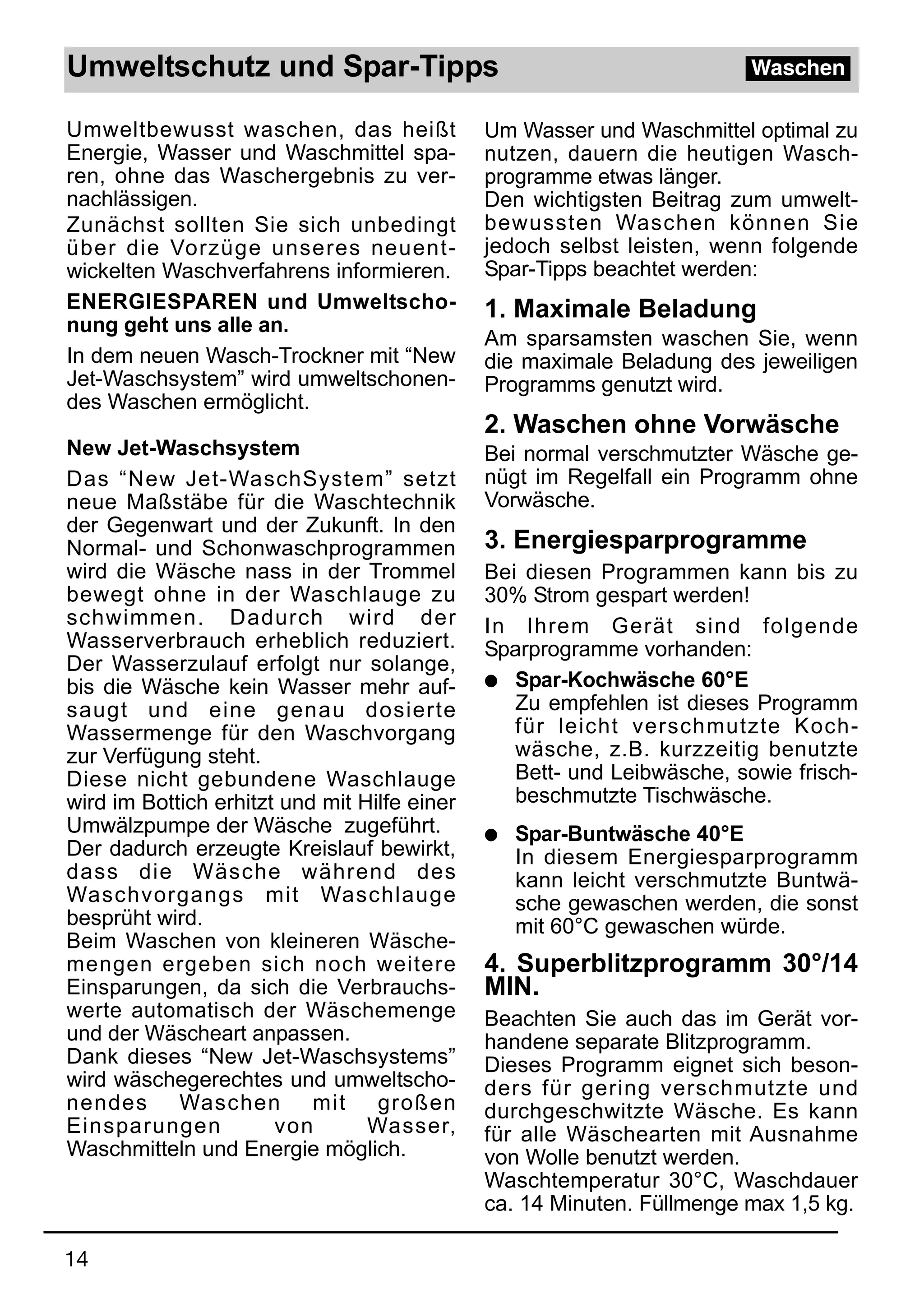 Umweltschutz und Spar-Tipps                                              Waschen

Umweltbewusst waschen, das heißt              Um Wasser und Waschmittel optimal zu
Energie, Wasser und Waschmittel spa-          nutzen, dauern die heutigen Wasch-
ren, ohne das Waschergebnis zu ver-           programme etwas länger.
nachlässigen.                                 Den wichtigsten Beitrag zum umwelt-
Zunächst sollten Sie sich unbedingt           bewussten Waschen können Sie
über die Vorzüge unseres neuent-              jedoch selbst leisten, wenn folgende
wickelten Waschverfahrens informieren.        Spar-Tipps beachtet werden:
ENERGIESPAREN und Umweltscho-                 1. Maximale Beladung
nung geht uns alle an.
                                              Am sparsamsten waschen Sie, wenn
In dem neuen Wasch-Trockner mit “New          die maximale Beladung des jeweiligen
Jet-Waschsystem” wird umweltschonen-          Programms genutzt wird.
des Waschen ermöglicht.
                                              2. Waschen ohne Vorwäsche
New Jet-Waschsystem                           Bei normal verschmutzter Wäsche ge-
Das “New Jet-WaschSystem” setzt               nügt im Regelfall ein Programm ohne
neue Maßstäbe für die Waschtechnik            Vorwäsche.
der Gegenwart und der Zukunft. In den
Normal- und Schonwaschprogrammen              3. Energiesparprogramme
wird die Wäsche nass in der Trommel           Bei diesen Programmen kann bis zu
bewegt ohne in der Waschlauge zu              30% Strom gespart werden!
schwimmen. Dadurch wird der                   In Ihrem Gerät sind folgende
Wasserverbrauch erheblich reduziert.          Sparprogramme vorhanden:
Der Wasserzulauf erfolgt nur solange,
bis die Wäsche kein Wasser mehr auf-          q Spar-Kochwäsche 60°E
saugt und eine genau dosierte                    Zu empfehlen ist dieses Programm
Wassermenge für den Waschvorgang                 für leicht verschmutzte Koch-
zur Verfügung steht.                             wäsche, z.B. kurzzeitig benutzte
Diese nicht gebundene Waschlauge                 Bett- und Leibwäsche, sowie frisch-
wird im Bottich erhitzt und mit Hilfe einer      beschmutzte Tischwäsche.
Umwälzpumpe der Wäsche zugeführt.             q   Spar-Buntwäsche 40°E
Der dadurch erzeugte Kreislauf bewirkt,           In diesem Energiesparprogramm
dass die Wäsche während des                       kann leicht verschmutzte Buntwä-
Waschvorgangs mit Waschlauge                      sche gewaschen werden, die sonst
besprüht wird.                                    mit 60°C gewaschen würde.
Beim Waschen von kleineren Wäsche-
mengen ergeben sich noch weitere              4. Superblitzprogramm 30°/14
Einsparungen, da sich die Verbrauchs-         MIN.
werte automatisch der Wäschemenge             Beachten Sie auch das im Gerät vor-
und der Wäscheart anpassen.                   handene separate Blitzprogramm.
Dank dieses “New Jet-Waschsystems”            Dieses Programm eignet sich beson-
wird wäschegerechtes und umweltscho-          ders für gering verschmutzte und
nendes Waschen mit großen                     durchgeschwitzte Wäsche. Es kann
Einsparungen           von       Wasser,      für alle Wäschearten mit Ausnahme
Waschmitteln und Energie möglich.             von Wolle benutzt werden.
                                              Waschtemperatur 30°C, Waschdauer
                                              ca. 14 Minuten. Füllmenge max 1,5 kg.

14
 