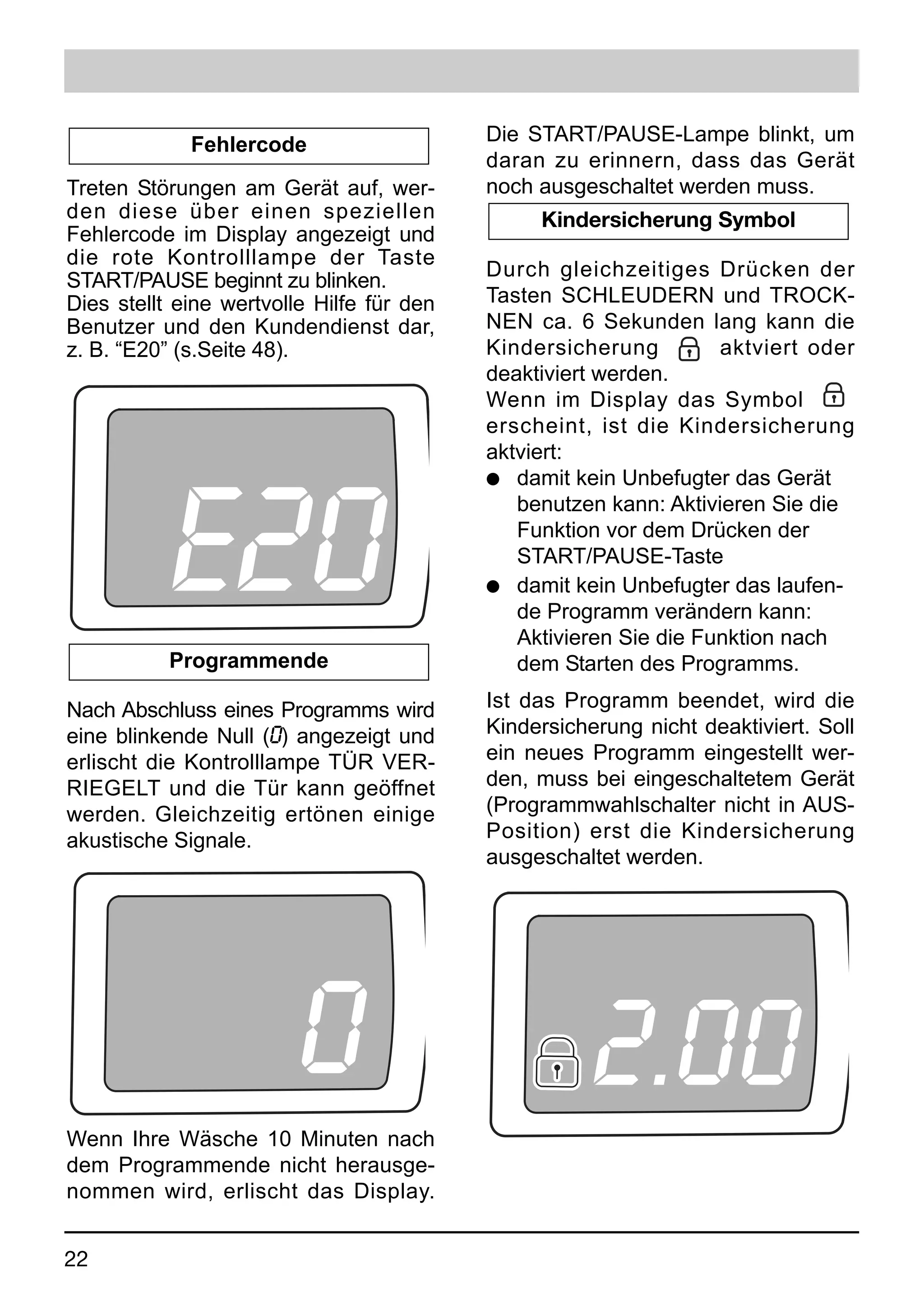 Fehlercode                    Die START/PAUSE-Lampe blinkt, um
                                           daran zu erinnern, dass das Gerät
Treten Störungen am Gerät auf, wer-        noch ausgeschaltet werden muss.
den diese über einen speziellen                 Kindersicherung Symbol
Fehlercode im Display angezeigt und
die rote Kontrolllampe der Taste
                                           Durch gleichzeitiges Drücken der
START/PAUSE beginnt zu blinken.
Dies stellt eine wertvolle Hilfe für den   Tasten SCHLEUDERN und TROCK-
Benutzer und den Kundendienst dar,         NEN ca. 6 Sekunden lang kann die
z. B. “E20” (s.Seite 48).                  Kindersicherung         aktviert oder
                                           deaktiviert werden.
                                           Wenn im Display das Symbol
                                           erscheint, ist die Kindersicherung




           E20
                                           aktviert:
                                           q damit kein Unbefugter das Gerät
                                              benutzen kann: Aktivieren Sie die
                                              Funktion vor dem Drücken der
                                              START/PAUSE-Taste
                                           q damit kein Unbefugter das laufen-
                                              de Programm verändern kann:
                                              Aktivieren Sie die Funktion nach
           Programmende                       dem Starten des Programms.

Nach Abschluss eines Programms wird        Ist das Programm beendet, wird die
eine blinkende Null (0) angezeigt und      Kindersicherung nicht deaktiviert. Soll
erlischt die Kontrolllampe TÜR VER-        ein neues Programm eingestellt wer-
RIEGELT und die Tür kann geöffnet          den, muss bei eingeschaltetem Gerät
werden. Gleichzeitig ertönen einige        (Programmwahlschalter nicht in AUS-
akustische Signale.                        Position) erst die Kindersicherung
                                           ausgeschaltet werden.




                         0                            2.00
Wenn Ihre Wäsche 10 Minuten nach
dem Programmende nicht herausge-
nommen wird, erlischt das Display.


22
 