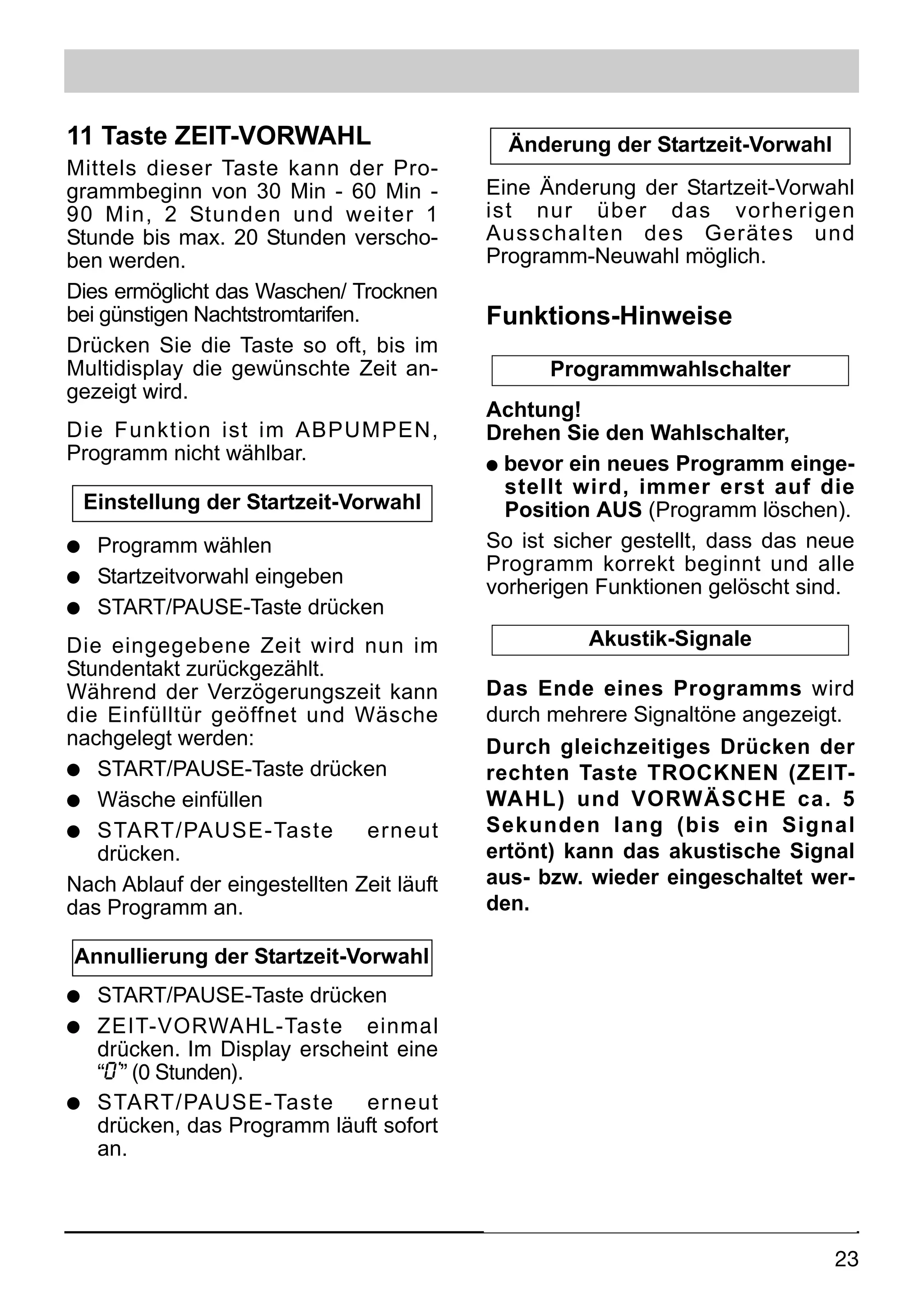 11 Taste ZEIT-VORWAHL                        Änderung der Startzeit-Vorwahl
Mittels dieser Taste kann der Pro-
grammbeginn von 30 Min - 60 Min -          Eine Änderung der Startzeit-Vorwahl
90 Min, 2 Stunden und weiter 1             ist nur über das vorherigen
Stunde bis max. 20 Stunden verscho-        Ausschalten des Gerätes und
ben werden.                                Programm-Neuwahl möglich.
Dies ermöglicht das Waschen/ Trocknen
bei günstigen Nachtstromtarifen.           Funktions-Hinweise
Drücken Sie die Taste so oft, bis im
Multidisplay die gewünschte Zeit an-             Programmwahlschalter
gezeigt wird.
                                           Achtung!
Die Funktion ist im ABPUMPEN,              Drehen Sie den Wahlschalter,
Programm nicht wählbar.                    q bevor ein neues Programm einge-
                                             stellt wird, immer erst auf die
    Einstellung der Startzeit-Vorwahl        Position AUS (Programm löschen).
q Programm wählen                          So ist sicher gestellt, dass das neue
                                           Programm korrekt beginnt und alle
q Startzeitvorwahl eingeben
                                           vorherigen Funktionen gelöscht sind.
q START/PAUSE-Taste drücken

Die eingegebene Zeit wird nun im                     Akustik-Signale
Stundentakt zurückgezählt.
Während der Verzögerungszeit kann          Das Ende eines Programms wird
die Einfülltür geöffnet und Wäsche         durch mehrere Signaltöne angezeigt.
nachgelegt werden:                         Durch gleichzeitiges Drücken der
q START/PAUSE-Taste drücken                rechten Taste TROCKNEN (ZEIT-
q Wäsche einfüllen                         WAHL) und VORWÄSCHE ca. 5
q START/PAUSE-Taste            erneut      Sekunden lang (bis ein Signal
   drücken.                                ertönt) kann das akustische Signal
Nach Ablauf der eingestellten Zeit läuft   aus- bzw. wieder eingeschaltet wer-
das Programm an.                           den.

Annullierung der Startzeit-Vorwahl
q START/PAUSE-Taste drücken
q ZEIT-VORWAHL-Taste einmal
  drücken. Im Display erscheint eine
  “0’” (0 Stunden).
q START/PAUSE-Taste         erneut
  drücken, das Programm läuft sofort
  an.




                                                                              23
 