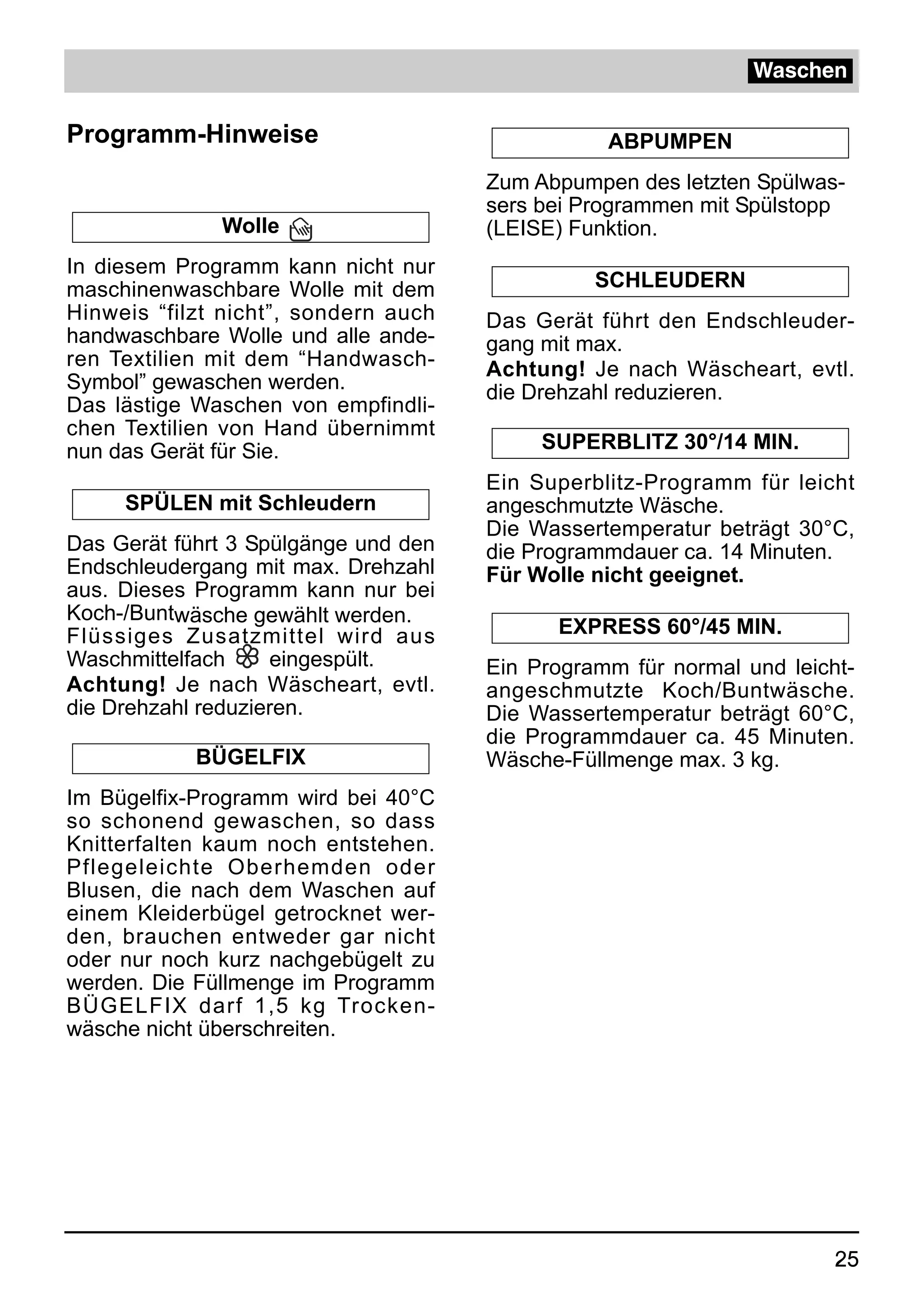 Waschen

Programm-Hinweise                                ABPUMPEN
                                      Zum Abpumpen des letzten Spülwas-
                                      sers bei Programmen mit Spülstopp
              Wolle                   (LEISE) Funktion.
In diesem Programm kann nicht nur
maschinenwaschbare Wolle mit dem                SCHLEUDERN
Hinweis “filzt nicht”, sondern auch   Das Gerät führt den Endschleuder-
handwaschbare Wolle und alle ande-    gang mit max.
ren Textilien mit dem “Handwasch-     Achtung! Je nach Wäscheart, evtl.
Symbol” gewaschen werden.             die Drehzahl reduzieren.
Das lästige Waschen von empfindli-
chen Textilien von Hand übernimmt
nun das Gerät für Sie.                     SUPERBLITZ 30°/14 MIN.
                                      Ein Superblitz-Programm für leicht
     SPÜLEN mit Schleudern            angeschmutzte Wäsche.
                                      Die Wassertemperatur beträgt 30°C,
Das Gerät führt 3 Spülgänge und den   die Programmdauer ca. 14 Minuten.
Endschleudergang mit max. Drehzahl    Für Wolle nicht geeignet.
aus. Dieses Programm kann nur bei
Koch-/Buntwäsche gewählt werden.
Flüssiges Zusatzmittel wird aus             EXPRESS 60°/45 MIN.
Waschmittelfach     eingespült.       Ein Programm für normal und leicht-
Achtung! Je nach Wäscheart, evtl.     angeschmutzte Koch/Buntwäsche.
die Drehzahl reduzieren.              Die Wassertemperatur beträgt 60°C,
                                      die Programmdauer ca. 45 Minuten.
            BÜGELFIX                  Wäsche-Füllmenge max. 3 kg.
Im Bügelfix-Programm wird bei 40°C
so schonend gewaschen, so dass
Knitterfalten kaum noch entstehen.
Pflegeleichte Oberhemden oder
Blusen, die nach dem Waschen auf
einem Kleiderbügel getrocknet wer-
den, brauchen entweder gar nicht
oder nur noch kurz nachgebügelt zu
werden. Die Füllmenge im Programm
BÜGELFIX darf 1,5 kg Trocken-
wäsche nicht überschreiten.




                                                                       25
 