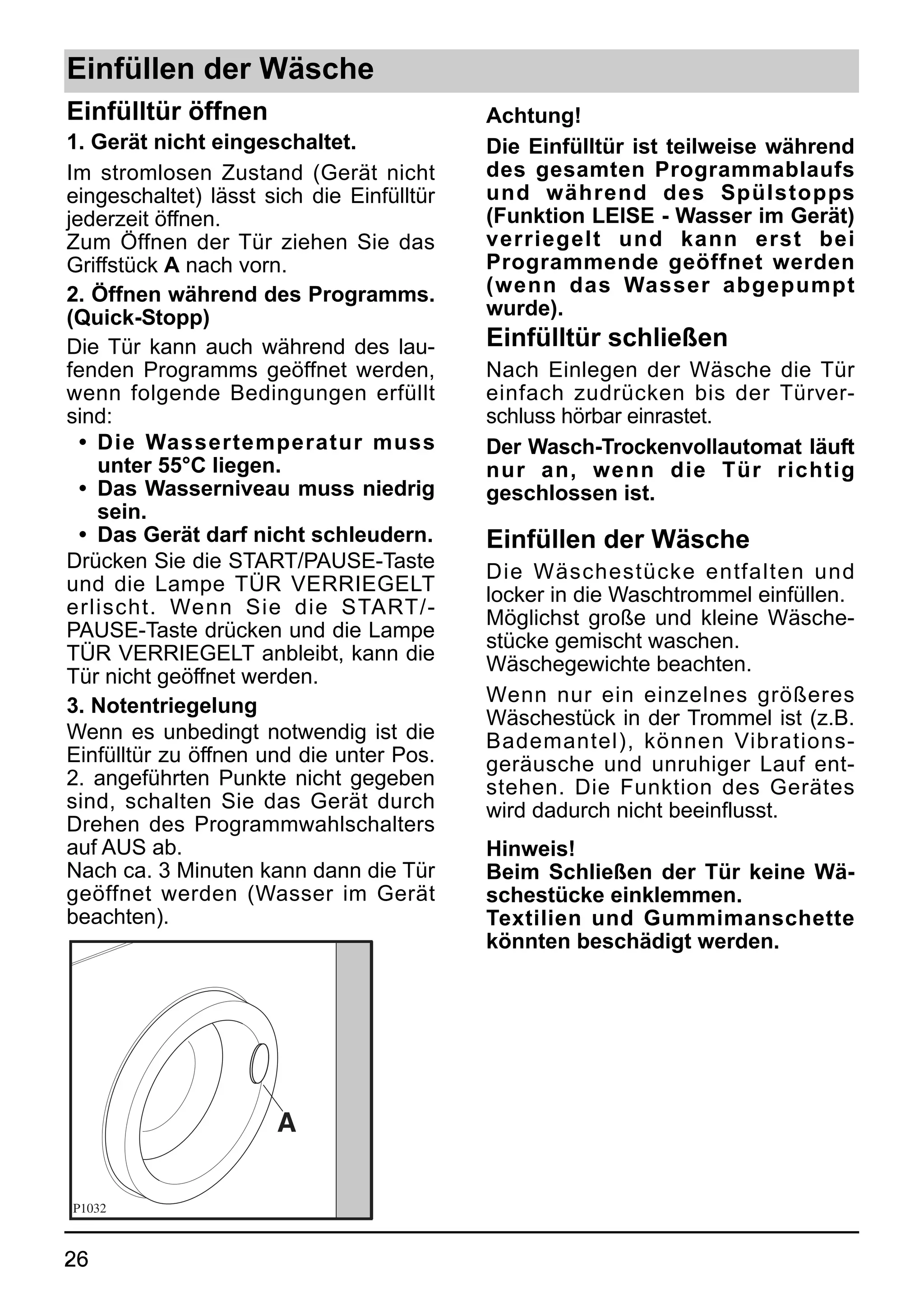 Einfüllen der Wäsche
Einfülltür öffnen                          Achtung!
1. Gerät nicht eingeschaltet.              Die Einfülltür ist teilweise während
Im stromlosen Zustand (Gerät nicht         des gesamten Programmablaufs
eingeschaltet) lässt sich die Einfülltür   und während des Spülstopps
jederzeit öffnen.                          (Funktion LEISE - Wasser im Gerät)
Zum Öffnen der Tür ziehen Sie das          verriegelt und kann erst bei
Griffstück A nach vorn.                    Programmende geöffnet werden
2. Öffnen während des Programms.           (wenn das Wasser abgepumpt
(Quick-Stopp)                              wurde).
Die Tür kann auch während des lau-         Einfülltür schließen
fenden Programms geöffnet werden,          Nach Einlegen der Wäsche die Tür
wenn folgende Bedingungen erfüllt          einfach zudrücken bis der Türver-
sind:                                      schluss hörbar einrastet.
  • Die Wassertemperatur muss              Der Wasch-Trockenvollautomat läuft
    unter 55°C liegen.                     nur an, wenn die Tür richtig
  • Das Wasserniveau muss niedrig          geschlossen ist.
    sein.
  • Das Gerät darf nicht schleudern.       Einfüllen der Wäsche
Drücken Sie die START/PAUSE-Taste          Die Wäschestücke entfalten und
und die Lampe TÜR VERRIEGELT               locker in die Waschtrommel einfüllen.
erlischt. Wenn Sie die START/-             Möglichst große und kleine Wäsche-
PAUSE-Taste drücken und die Lampe          stücke gemischt waschen.
TÜR VERRIEGELT anbleibt, kann die          Wäschegewichte beachten.
Tür nicht geöffnet werden.
                                           Wenn nur ein einzelnes größeres
3. Notentriegelung
                                           Wäschestück in der Trommel ist (z.B.
Wenn es unbedingt notwendig ist die        Bademantel), können Vibrations-
Einfülltür zu öffnen und die unter Pos.    geräusche und unruhiger Lauf ent-
2. angeführten Punkte nicht gegeben        stehen. Die Funktion des Gerätes
sind, schalten Sie das Gerät durch         wird dadurch nicht beeinflusst.
Drehen des Programmwahlschalters
auf AUS ab.                                Hinweis!
Nach ca. 3 Minuten kann dann die Tür       Beim Schließen der Tür keine Wä-
geöffnet werden (Wasser im Gerät           schestücke einklemmen.
beachten).                                 Textilien und Gummimanschette
                                           könnten beschädigt werden.




                      A

P1032



26
 