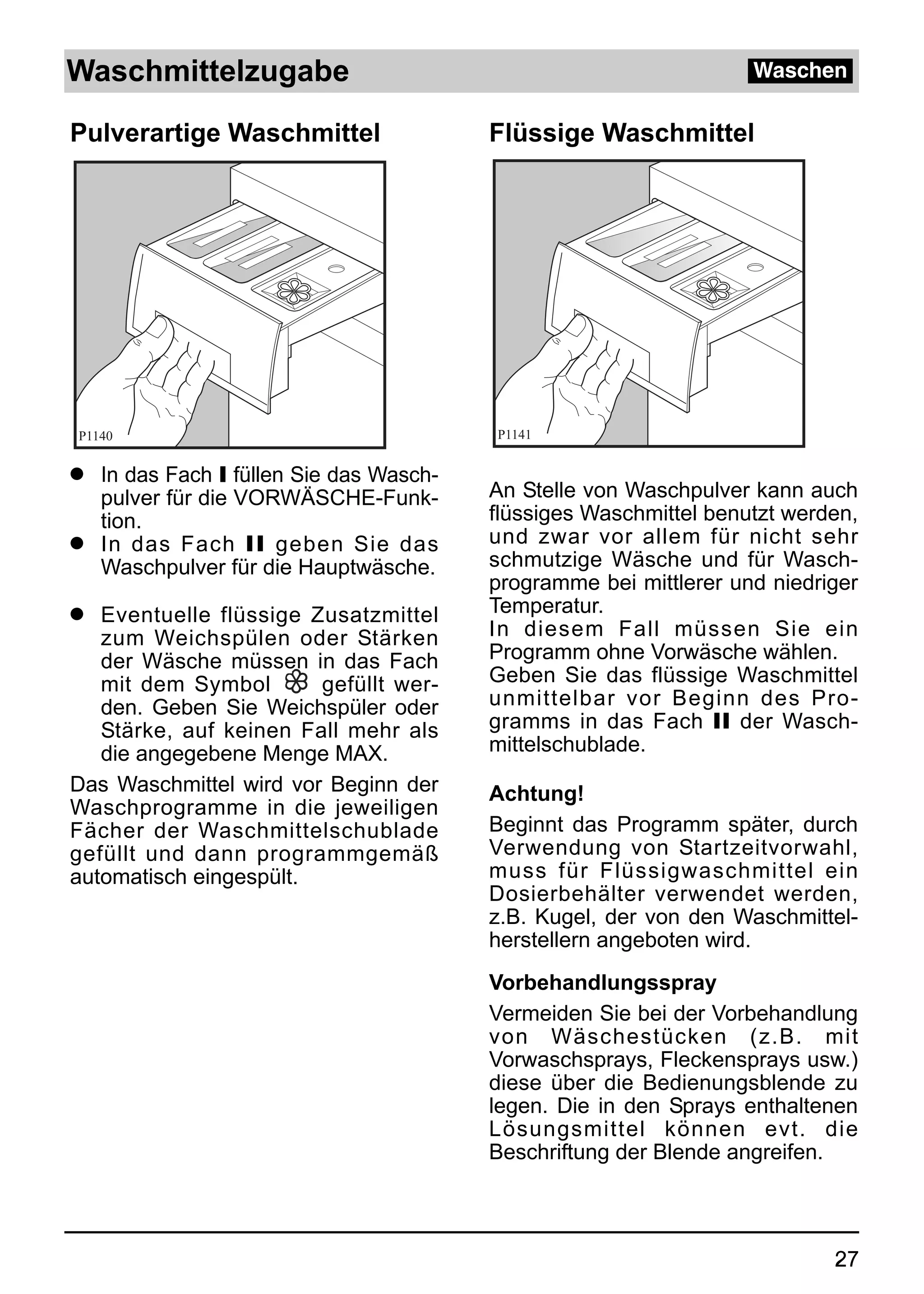 Waschmittelzugabe                                                 Waschen

Pulverartige Waschmittel                Flüssige Waschmittel




P1140                                   P1141


q In das Fach I füllen Sie das Wasch-
  pulver für die VORWÄSCHE-Funk-        An Stelle von Waschpulver kann auch
  tion.                                 flüssiges Waschmittel benutzt werden,
q In das Fach II geben Sie das          und zwar vor allem für nicht sehr
  Waschpulver für die Hauptwäsche.      schmutzige Wäsche und für Wasch-
                                        programme bei mittlerer und niedriger
q  Eventuelle flüssige Zusatzmittel     Temperatur.
   zum Weichspülen oder Stärken         In diesem Fall müssen Sie ein
   der Wäsche müssen in das Fach        Programm ohne Vorwäsche wählen.
   mit dem Symbol       gefüllt wer-    Geben Sie das flüssige Waschmittel
   den. Geben Sie Weichspüler oder      unmittelbar vor Beginn des Pro-
   Stärke, auf keinen Fall mehr als     gramms in das Fach II der Wasch-
   die angegebene Menge MAX.            mittelschublade.
Das Waschmittel wird vor Beginn der     Achtung!
Waschprogramme in die jeweiligen
Fächer der Waschmittelschublade         Beginnt das Programm später, durch
gefüllt und dann programmgemäß          Verwendung von Startzeitvorwahl,
automatisch eingespült.                 muss für Flüssigwaschmittel ein
                                        Dosierbehälter verwendet werden,
                                        z.B. Kugel, der von den Waschmittel-
                                        herstellern angeboten wird.
                                        Vorbehandlungsspray
                                        Vermeiden Sie bei der Vorbehandlung
                                        von Wäschestücken (z.B. mit
                                        Vorwaschsprays, Fleckensprays usw.)
                                        diese über die Bedienungsblende zu
                                        legen. Die in den Sprays enthaltenen
                                        Lösungsmittel können evt. die
                                        Beschriftung der Blende angreifen.



                                                                          27
 