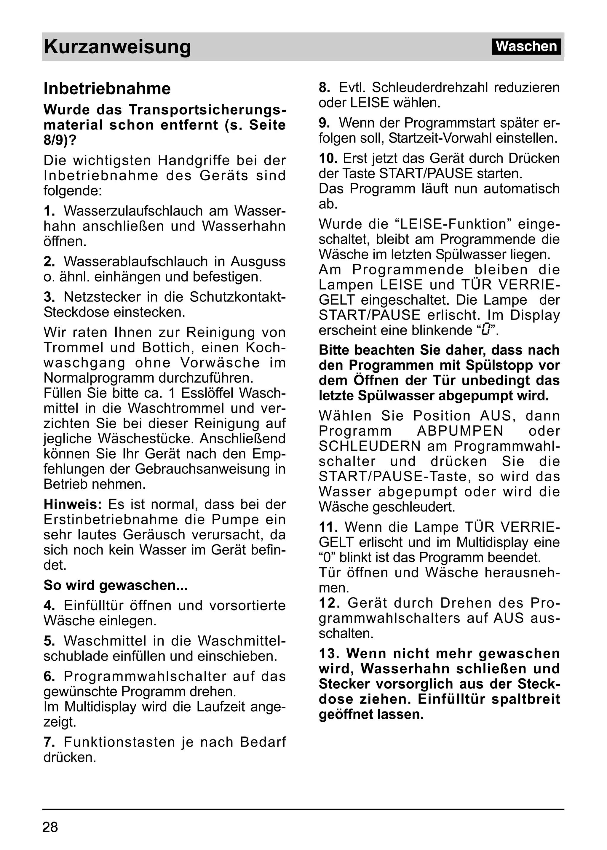 Kurzanweisung                                                           Waschen


Inbetriebnahme                            8. Evtl. Schleuderdrehzahl reduzieren
Wurde das Transportsicherungs-            oder LEISE wählen.
material schon entfernt (s. Seite         9. Wenn der Programmstart später er-
8/9)?                                     folgen soll, Startzeit-Vorwahl einstellen.
Die wichtigsten Handgriffe bei der        10. Erst jetzt das Gerät durch Drücken
Inbetriebnahme des Geräts sind            der Taste START/PAUSE starten.
folgende:                                 Das Programm läuft nun automatisch
1. Wasserzulaufschlauch am Wasser-        ab.
hahn anschließen und Wasserhahn           Wurde die “LEISE-Funktion” einge-
öffnen.                                   schaltet, bleibt am Programmende die
2. Wasserablaufschlauch in Ausguss        Wäsche im letzten Spülwasser liegen.
o. ähnl. einhängen und befestigen.        Am Programmende bleiben die
                                          Lampen LEISE und TÜR VERRIE-
3. Netzstecker in die Schutzkontakt-      GELT eingeschaltet. Die Lampe der
Steckdose einstecken.                     START/PAUSE erlischt. Im Display
Wir raten Ihnen zur Reinigung von         erscheint eine blinkende “0”.
Trommel und Bottich, einen Koch-          Bitte beachten Sie daher, dass nach
waschgang ohne Vorwäsche im               den Programmen mit Spülstopp vor
Normalprogramm durchzuführen.             dem Öffnen der Tür unbedingt das
Füllen Sie bitte ca. 1 Esslöffel Wasch-   letzte Spülwasser abgepumpt wird.
mittel in die Waschtrommel und ver-
                                          Wählen Sie Position AUS, dann
zichten Sie bei dieser Reinigung auf
                                          Programm          ABPUMPEN           oder
jegliche Wäschestücke. Anschließend
                                          SCHLEUDERN am Programmwahl-
können Sie Ihr Gerät nach den Emp-
                                          schalter und drücken Sie die
fehlungen der Gebrauchsanweisung in
                                          START/PAUSE-Taste, so wird das
Betrieb nehmen.
                                          Wasser abgepumpt oder wird die
Hinweis: Es ist normal, dass bei der      Wäsche geschleudert.
Erstinbetriebnahme die Pumpe ein
                                          11. Wenn die Lampe TÜR VERRIE-
sehr lautes Geräusch verursacht, da
                                          GELT erlischt und im Multidisplay eine
sich noch kein Wasser im Gerät befin-
                                          “0” blinkt ist das Programm beendet.
det.
                                          Tür öffnen und Wäsche herausneh-
So wird gewaschen...                      men.
4. Einfülltür öffnen und vorsortierte     12. Gerät durch Drehen des Pro-
Wäsche einlegen.                          grammwahlschalters auf AUS aus-
                                          schalten.
5. Waschmittel in die Waschmittel-
schublade einfüllen und einschieben.      13. Wenn nicht mehr gewaschen
                                          wird, Wasserhahn schließen und
6. Programmwahlschalter auf das
                                          Stecker vorsorglich aus der Steck-
gewünschte Programm drehen.
                                          dose ziehen. Einfülltür spaltbreit
Im Multidisplay wird die Laufzeit ange-
                                          geöffnet lassen.
zeigt.
7. Funktionstasten je nach Bedarf
drücken.



28
 
