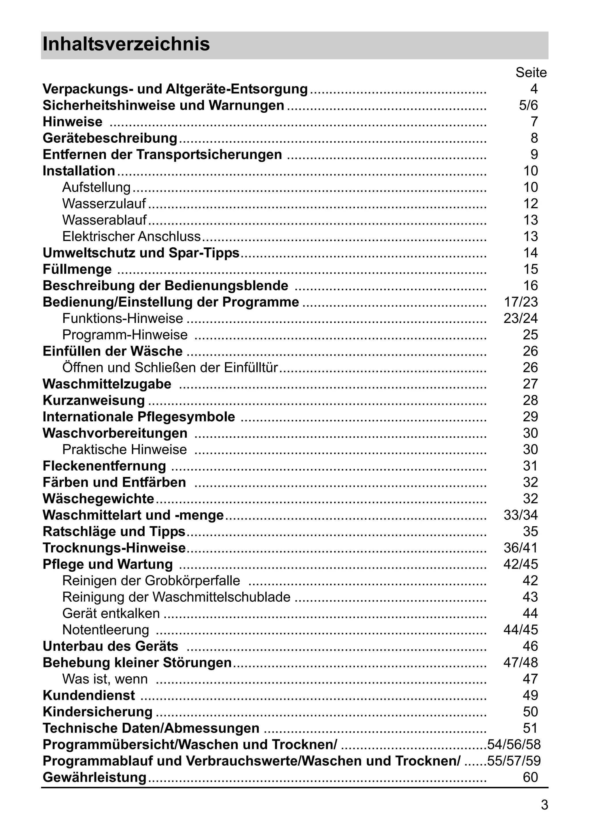 Inhaltsverzeichnis
                                                                                                              Seite
Verpackungs- und Altgeräte-Entsorgung ..............................................                            4
Sicherheitshinweise und Warnungen ....................................................                        5/6
Hinweise ..................................................................................................     7
Gerätebeschreibung................................................................................              8
Entfernen der Transportsicherungen ....................................................                         9
Installation ................................................................................................  10
   Aufstellung ............................................................................................    10
   Wasserzulauf ........................................................................................       12
   Wasserablauf........................................................................................        13
   Elektrischer Anschluss..........................................................................            13
Umweltschutz und Spar-Tipps................................................................                    14
Füllmenge ................................................................................................     15
Beschreibung der Bedienungsblende ..................................................                           16
Bedienung/Einstellung der Programme ................................................ 17/23
   Funktions-Hinweise .............................................................................. 23/24
   Programm-Hinweise ............................................................................              25
Einfüllen der Wäsche ..............................................................................            26
   Öffnen und Schließen der Einfülltür......................................................                   26
Waschmittelzugabe ................................................................................             27
Kurzanweisung ........................................................................................         28
Internationale Pflegesymbole ................................................................                  29
Waschvorbereitungen ............................................................................               30
   Praktische Hinweise ............................................................................            30
Fleckenentfernung ..................................................................................           31
Färben und Entfärben ............................................................................              32
Wäschegewichte......................................................................................           32
Waschmittelart und -menge.................................................................... 33/34
Ratschläge und Tipps..............................................................................             35
Trocknungs-Hinweise.............................................................................. 36/41
Pflege und Wartung ................................................................................ 42/45
   Reinigen der Grobkörperfalle ..............................................................                 42
   Reinigung der Waschmittelschublade ..................................................                       43
   Gerät entkalken ....................................................................................        44
   Notentleerung ...................................................................................... 44/45
Unterbau des Geräts ..............................................................................             46
Behebung kleiner Störungen.................................................................. 47/48
   Was ist, wenn ......................................................................................        47
Kundendienst ..........................................................................................        49
Kindersicherung ......................................................................................         50
Technische Daten/Abmessungen ..........................................................                        51
Programmübersicht/Waschen und Trocknen/ ......................................54/56/58
Programmablauf und Verbrauchswerte/Waschen und Trocknen/ ......55/57/59
Gewährleistung........................................................................................         60
                                                                                                                 3
 