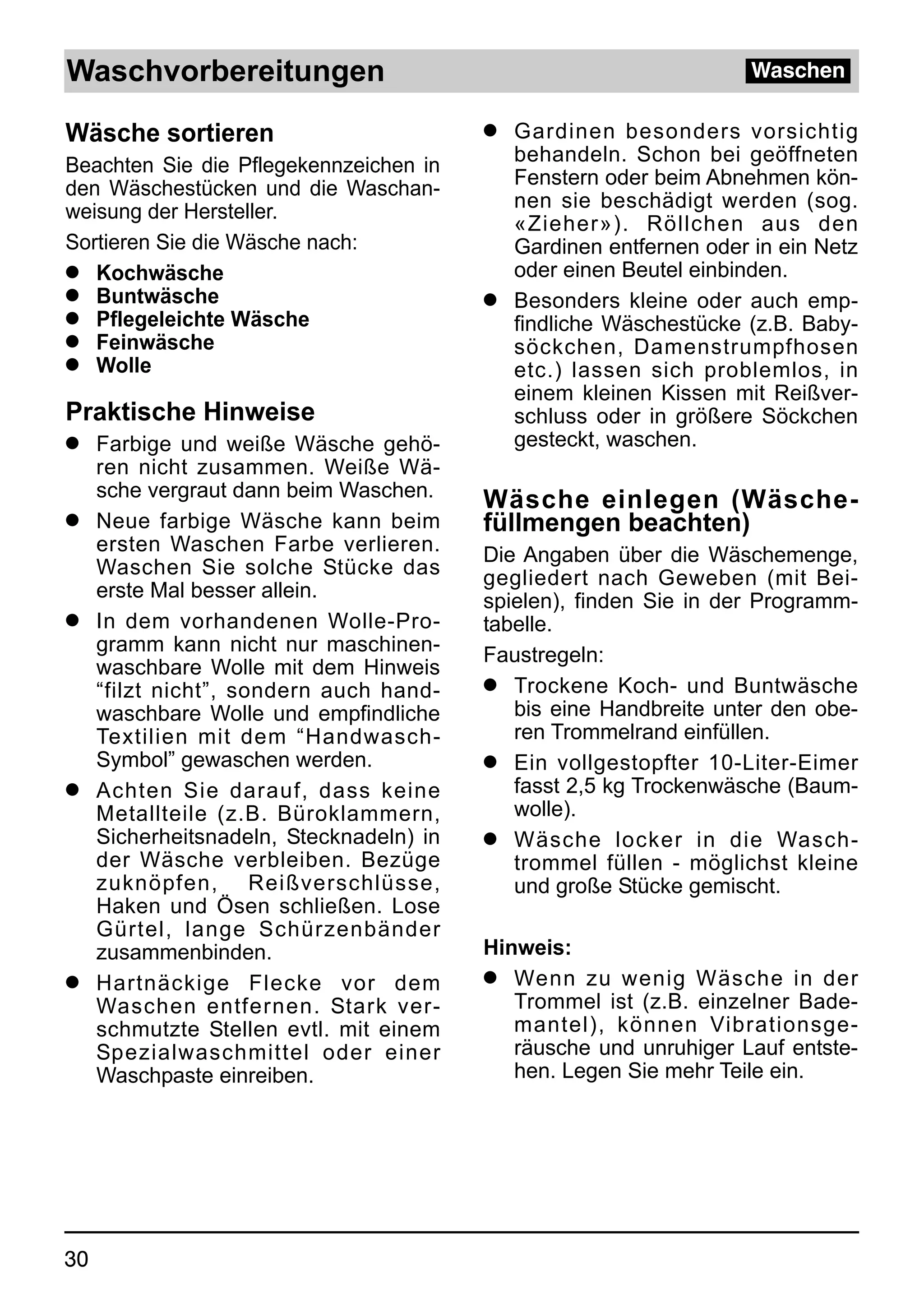 Waschvorbereitungen                                                 Waschen

Wäsche sortieren                          q Gardinen besonders vorsichtig
Beachten Sie die Pflegekennzeichen in       behandeln. Schon bei geöffneten
den Wäschestücken und die Waschan-          Fenstern oder beim Abnehmen kön-
weisung der Hersteller.                     nen sie beschädigt werden (sog.
                                            «Zieher»). Röllchen aus den
Sortieren Sie die Wäsche nach:              Gardinen entfernen oder in ein Netz
q Kochwäsche                                oder einen Beutel einbinden.
q Buntwäsche                              q Besonders kleine oder auch emp-
q Pflegeleichte Wäsche                      findliche Wäschestücke (z.B. Baby-
q Feinwäsche                                söckchen, Damenstrumpfhosen
q Wolle                                     etc.) lassen sich problemlos, in
                                            einem kleinen Kissen mit Reißver-
Praktische Hinweise                         schluss oder in größere Söckchen
q    Farbige und weiße Wäsche gehö-         gesteckt, waschen.
     ren nicht zusammen. Weiße Wä-
     sche vergraut dann beim Waschen.     Wäsche einlegen (Wäsche-
q    Neue farbige Wäsche kann beim        füllmengen beachten)
     ersten Waschen Farbe verlieren.      Die Angaben über die Wäschemenge,
     Waschen Sie solche Stücke das        gegliedert nach Geweben (mit Bei-
     erste Mal besser allein.             spielen), finden Sie in der Programm-
q    In dem vorhandenen Wolle-Pro-        tabelle.
     gramm kann nicht nur maschinen-      Faustregeln:
     waschbare Wolle mit dem Hinweis
     “filzt nicht”, sondern auch hand-    q Trockene Koch- und Buntwäsche
     waschbare Wolle und empfindliche        bis eine Handbreite unter den obe-
     Textilien mit dem “Handwasch-           ren Trommelrand einfüllen.
     Symbol” gewaschen werden.            q Ein vollgestopfter 10-Liter-Eimer
q    Achten Sie darauf, dass keine           fasst 2,5 kg Trockenwäsche (Baum-
     Metallteile (z.B. Büroklammern,         wolle).
     Sicherheitsnadeln, Stecknadeln) in   q Wäsche locker in die Wasch-
     der Wäsche verbleiben. Bezüge           trommel füllen - möglichst kleine
     zuknöpfen, Reißverschlüsse,             und große Stücke gemischt.
     Haken und Ösen schließen. Lose
     Gürtel, lange Schürzenbänder
     zusammenbinden.                      Hinweis:
q    Hartnäckige Flecke vor dem           q Wenn zu wenig Wäsche in der
     Waschen entfernen. Stark ver-           Trommel ist (z.B. einzelner Bade-
     schmutzte Stellen evtl. mit einem       mantel), können Vibrationsge-
     Spezialwaschmittel oder einer           räusche und unruhiger Lauf entste-
     Waschpaste einreiben.                   hen. Legen Sie mehr Teile ein.




30
 