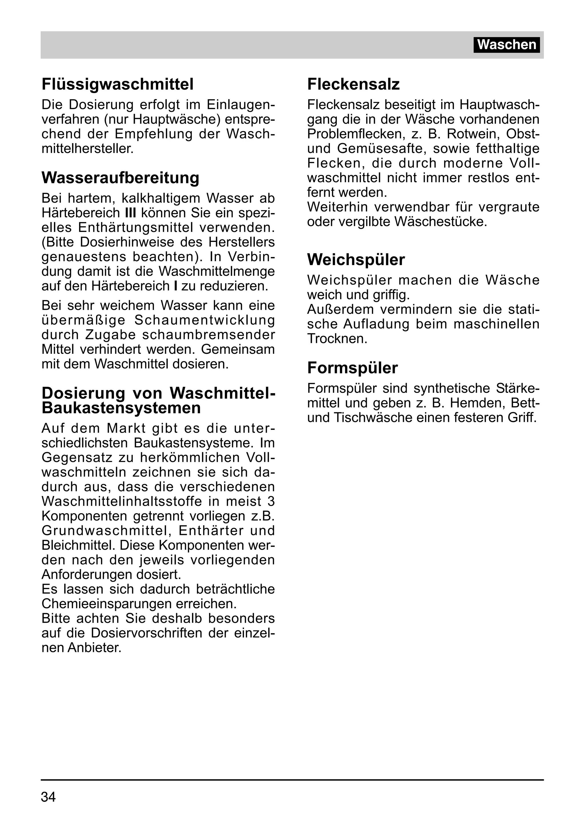 Waschen

Flüssigwaschmittel                       Fleckensalz
Die Dosierung erfolgt im Einlaugen-      Fleckensalz beseitigt im Hauptwasch-
verfahren (nur Hauptwäsche) entspre-     gang die in der Wäsche vorhandenen
chend der Empfehlung der Wasch-          Problemflecken, z. B. Rotwein, Obst-
mittelhersteller.                        und Gemüsesafte, sowie fetthaltige
                                         Flecken, die durch moderne Voll-
Wasseraufbereitung                       waschmittel nicht immer restlos ent-
Bei hartem, kalkhaltigem Wasser ab       fernt werden.
Härtebereich III können Sie ein spezi-   Weiterhin verwendbar für vergraute
elles Enthärtungsmittel verwenden.       oder vergilbte Wäschestücke.
(Bitte Dosierhinweise des Herstellers
genauestens beachten). In Verbin-        Weichspüler
dung damit ist die Waschmittelmenge
auf den Härtebereich I zu reduzieren.    Weichspüler machen die Wäsche
                                         weich und griffig.
Bei sehr weichem Wasser kann eine        Außerdem vermindern sie die stati-
übermäßige Schaumentwicklung             sche Aufladung beim maschinellen
durch Zugabe schaumbremsender            Trocknen.
Mittel verhindert werden. Gemeinsam
mit dem Waschmittel dosieren.            Formspüler
Dosierung von Waschmittel-               Formspüler sind synthetische Stärke-
Baukastensystemen                        mittel und geben z. B. Hemden, Bett-
                                         und Tischwäsche einen festeren Griff.
Auf dem Markt gibt es die unter-
schiedlichsten Baukastensysteme. Im
Gegensatz zu herkömmlichen Voll-
waschmitteln zeichnen sie sich da-
durch aus, dass die verschiedenen
Waschmittelinhaltsstoffe in meist 3
Komponenten getrennt vorliegen z.B.
Grundwaschmittel, Enthärter und
Bleichmittel. Diese Komponenten wer-
den nach den jeweils vorliegenden
Anforderungen dosiert.
Es lassen sich dadurch beträchtliche
Chemieeinsparungen erreichen.
Bitte achten Sie deshalb besonders
auf die Dosiervorschriften der einzel-
nen Anbieter.




34
 
