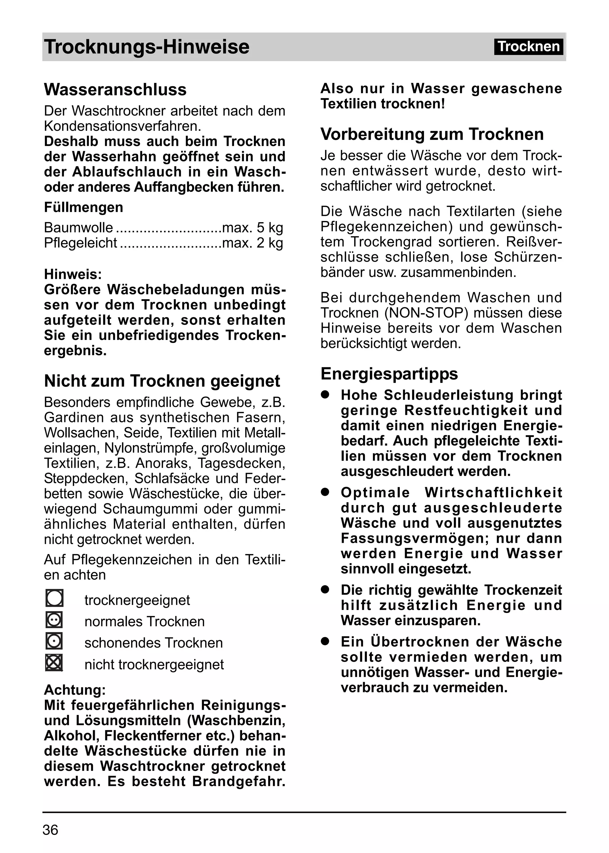 Trocknungs-Hinweise                                                         Trocknen


Wasseranschluss                                    Also nur in Wasser gewaschene
Der Waschtrockner arbeitet nach dem                Textilien trocknen!
Kondensationsverfahren.
Deshalb muss auch beim Trocknen                    Vorbereitung zum Trocknen
der Wasserhahn geöffnet sein und                   Je besser die Wäsche vor dem Trock-
der Ablaufschlauch in ein Wasch-                   nen entwässert wurde, desto wirt-
oder anderes Auffangbecken führen.                 schaftlicher wird getrocknet.
Füllmengen                                         Die Wäsche nach Textilarten (siehe
Baumwolle ...........................max. 5 kg     Pflegekennzeichen) und gewünsch-
Pflegeleicht ..........................max. 2,kg   tem Trockengrad sortieren. Reißver-
                                                   schlüsse schließen, lose Schürzen-
Hinweis:                                           bänder usw. zusammenbinden.
Größere Wäschebeladungen müs-
sen vor dem Trocknen unbedingt                     Bei durchgehendem Waschen und
aufgeteilt werden, sonst erhalten                  Trocknen (NON-STOP) müssen diese
Sie ein unbefriedigendes Trocken-                  Hinweise bereits vor dem Waschen
ergebnis.                                          berücksichtigt werden.

Nicht zum Trocknen geeignet                        Energiespartipps
Besonders empfindliche Gewebe, z.B.
                                                   q Hohe Schleuderleistung bringt
Gardinen aus synthetischen Fasern,                   geringe Restfeuchtigkeit und
Wollsachen, Seide, Textilien mit Metall-             damit einen niedrigen Energie-
einlagen, Nylonstrümpfe, großvolumige                bedarf. Auch pflegeleichte Texti-
Textilien, z.B. Anoraks, Tagesdecken,                lien müssen vor dem Trocknen
Steppdecken, Schlafsäcke und Feder-                  ausgeschleudert werden.
betten sowie Wäschestücke, die über-               q Optimale Wirtschaftlichkeit
wiegend Schaumgummi oder gummi-                      durch gut ausgeschleuderte
ähnliches Material enthalten, dürfen                 Wäsche und voll ausgenutztes
nicht getrocknet werden.                             Fassungsvermögen; nur dann
Auf Pflegekennzeichen in den Textili-                werden Energie und Wasser
en achten                                            sinnvoll eingesetzt.
                                                   q Die richtig gewählte Trockenzeit
        trocknergeeignet                             hilft zusätzlich Energie und
        normales Trocknen                            Wasser einzusparen.
        schonendes Trocknen                        q Ein Übertrocknen der Wäsche
                                                     sollte vermieden werden, um
        nicht trocknergeeignet
                                                     unnötigen Wasser- und Energie-
Achtung:                                             verbrauch zu vermeiden.
Mit feuergefährlichen Reinigungs-
und Lösungsmitteln (Waschbenzin,
Alkohol, Fleckentferner etc.) behan-
delte Wäschestücke dürfen nie in
diesem Waschtrockner getrocknet
werden. Es besteht Brandgefahr.


36
 