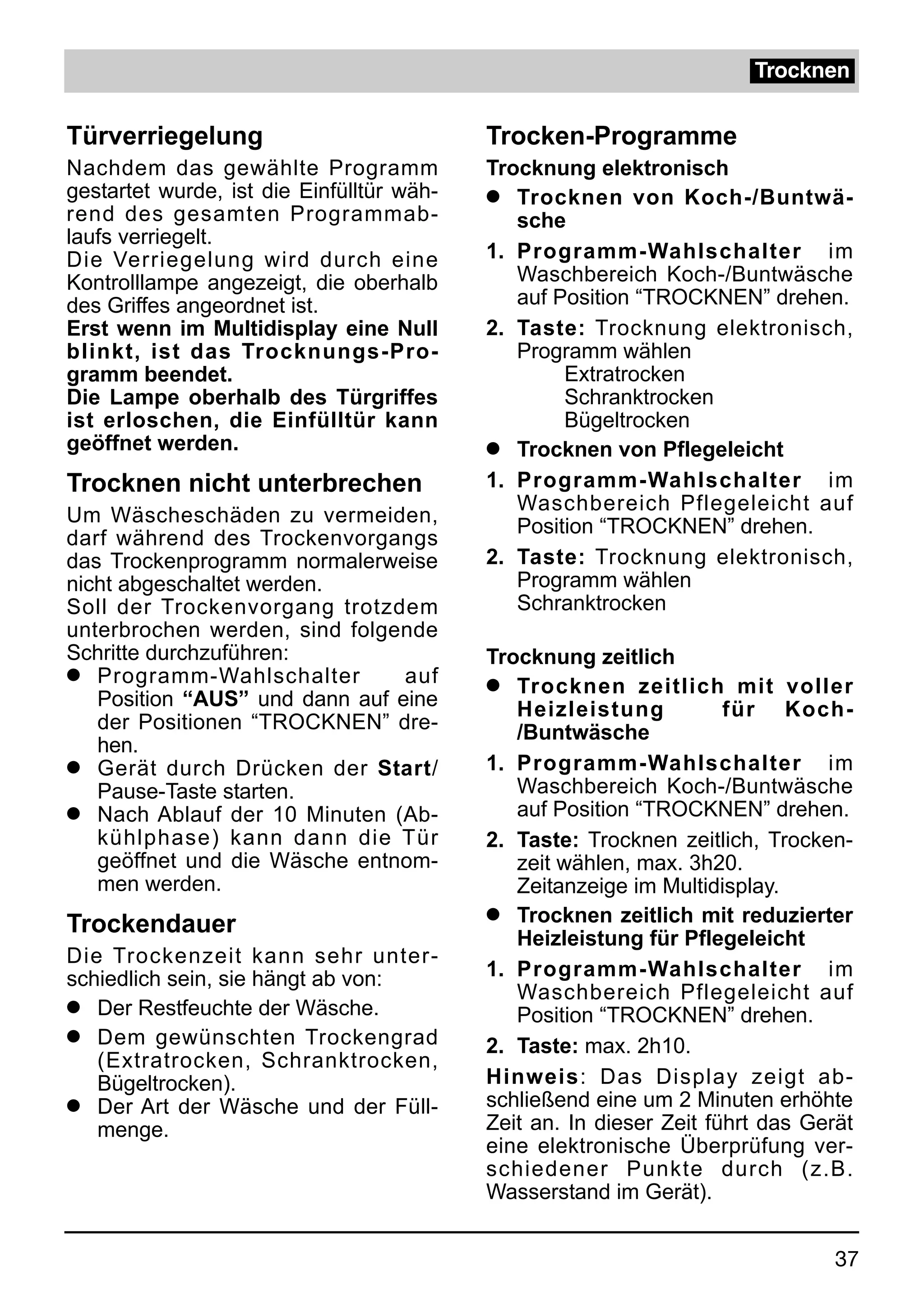 Trocknen


Türverriegelung                            Trocken-Programme
Nachdem das gewählte Programm              Trocknung elektronisch
gestartet wurde, ist die Einfülltür wäh-   q Trocknen von Koch-/Buntwä-
rend des gesamten Programmab-                 sche
laufs verriegelt.
Die Verriegelung wird durch eine           1. Programm-Wahlschalter im
Kontrolllampe angezeigt, die oberhalb         Waschbereich Koch-/Buntwäsche
des Griffes angeordnet ist.                   auf Position “TROCKNEN” drehen.
Erst wenn im Multidisplay eine Null        2. Taste: Trocknung elektronisch,
blinkt, ist das Trocknungs-Pro-               Programm wählen
gramm beendet.                                     Extratrocken
Die Lampe oberhalb des Türgriffes                  Schranktrocken
ist erloschen, die Einfülltür kann                 Bügeltrocken
geöffnet werden.                           q Trocknen von Pflegeleicht

Trocknen nicht unterbrechen                1. Programm-Wahlschalter im
                                              Waschbereich Pflegeleicht auf
Um Wäscheschäden zu vermeiden,
                                              Position “TROCKNEN” drehen.
darf während des Trockenvorgangs
das Trockenprogramm normalerweise          2. Taste: Trocknung elektronisch,
nicht abgeschaltet werden.                    Programm wählen
Soll der Trockenvorgang trotzdem              Schranktrocken
unterbrochen werden, sind folgende
Schritte durchzuführen:                    Trocknung zeitlich
q Programm-Wahlschalter         auf        q  Trocknen zeitlich mit voller
   Position “AUS” und dann auf eine           Heizleistung           für Koch-
   der Positionen “TROCKNEN” dre-             /Buntwäsche
   hen.
q Gerät durch Drücken der Start/           1. Programm-Wahlschalter im
   Pause-Taste starten.                       Waschbereich Koch-/Buntwäsche
q Nach Ablauf der 10 Minuten (Ab-             auf Position “TROCKNEN” drehen.
   kühlphase) kann dann die Tür            2. Taste: Trocknen zeitlich, Trocken-
   geöffnet und die Wäsche entnom-            zeit wählen, max. 3h20.
   men werden.                                Zeitanzeige im Multidisplay.
                                           q Trocknen zeitlich mit reduzierter
Trockendauer
                                              Heizleistung für Pflegeleicht
Die Trockenzeit kann sehr unter-
schiedlich sein, sie hängt ab von:         1. Programm-Wahlschalter im
                                              Waschbereich Pflegeleicht auf
q Der Restfeuchte der Wäsche.
                                              Position “TROCKNEN” drehen.
q Dem gewünschten Trockengrad
                                           2. Taste: max. 2h10.
   (Extratrocken, Schranktrocken,
   Bügeltrocken).                          Hinweis: Das Display zeigt ab-
q Der Art der Wäsche und der Füll-         schließend eine um 2 Minuten erhöhte
   menge.                                  Zeit an. In dieser Zeit führt das Gerät
                                           eine elektronische Überprüfung ver-
                                           schiedener Punkte durch (z.B.
                                           Wasserstand im Gerät).


                                                                                37
 
