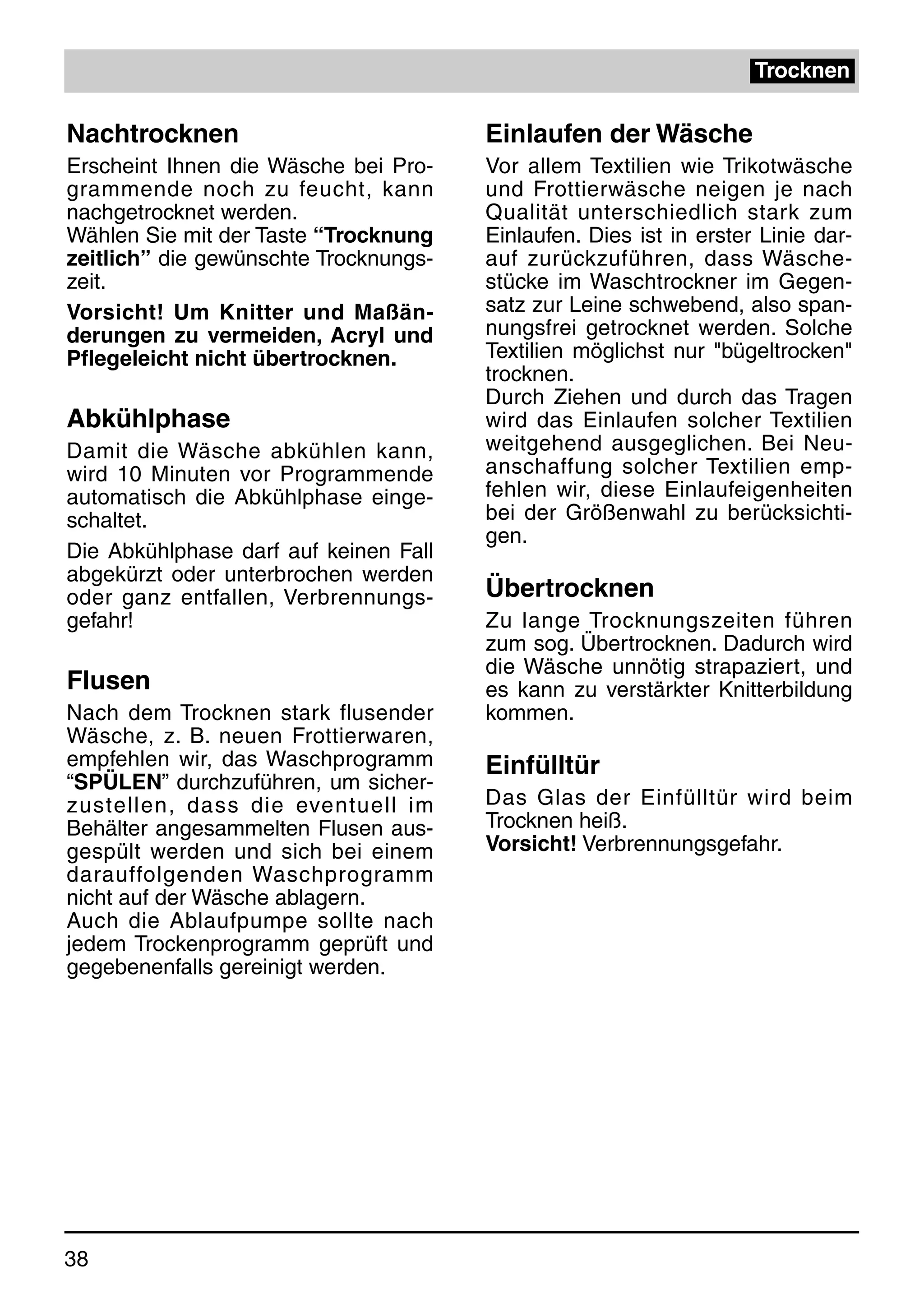 Trocknen

Nachtrocknen                           Einlaufen der Wäsche
Erscheint Ihnen die Wäsche bei Pro-    Vor allem Textilien wie Trikotwäsche
grammende noch zu feucht, kann         und Frottierwäsche neigen je nach
nachgetrocknet werden.                 Qualität unterschiedlich stark zum
Wählen Sie mit der Taste “Trocknung    Einlaufen. Dies ist in erster Linie dar-
zeitlich” die gewünschte Trocknungs-   auf zurückzuführen, dass Wäsche-
zeit.                                  stücke im Waschtrockner im Gegen-
Vorsicht! Um Knitter und Maßän-        satz zur Leine schwebend, also span-
derungen zu vermeiden, Acryl und       nungsfrei getrocknet werden. Solche
Pflegeleicht nicht übertrocknen.       Textilien möglichst nur "bügeltrocken"
                                       trocknen.
                                       Durch Ziehen und durch das Tragen
Abkühlphase                            wird das Einlaufen solcher Textilien
Damit die Wäsche abkühlen kann,        weitgehend ausgeglichen. Bei Neu-
wird 10 Minuten vor Programmende       anschaffung solcher Textilien emp-
automatisch die Abkühlphase einge-     fehlen wir, diese Einlaufeigenheiten
schaltet.                              bei der Größenwahl zu berücksichti-
                                       gen.
Die Abkühlphase darf auf keinen Fall
abgekürzt oder unterbrochen werden
oder ganz entfallen, Verbrennungs-     Übertrocknen
gefahr!                                Zu lange Trocknungszeiten führen
                                       zum sog. Übertrocknen. Dadurch wird
                                       die Wäsche unnötig strapaziert, und
Flusen                                 es kann zu verstärkter Knitterbildung
Nach dem Trocknen stark flusender      kommen.
Wäsche, z. B. neuen Frottierwaren,
empfehlen wir, das Waschprogramm       Einfülltür
“SPÜLEN” durchzuführen, um sicher-
zustellen, dass die eventuell im       Das Glas der Einfülltür wird beim
Behälter angesammelten Flusen aus-     Trocknen heiß.
gespült werden und sich bei einem      Vorsicht! Verbrennungsgefahr.
darauffolgenden Waschprogramm
nicht auf der Wäsche ablagern.
Auch die Ablaufpumpe sollte nach
jedem Trockenprogramm geprüft und
gegebenenfalls gereinigt werden.




38
 