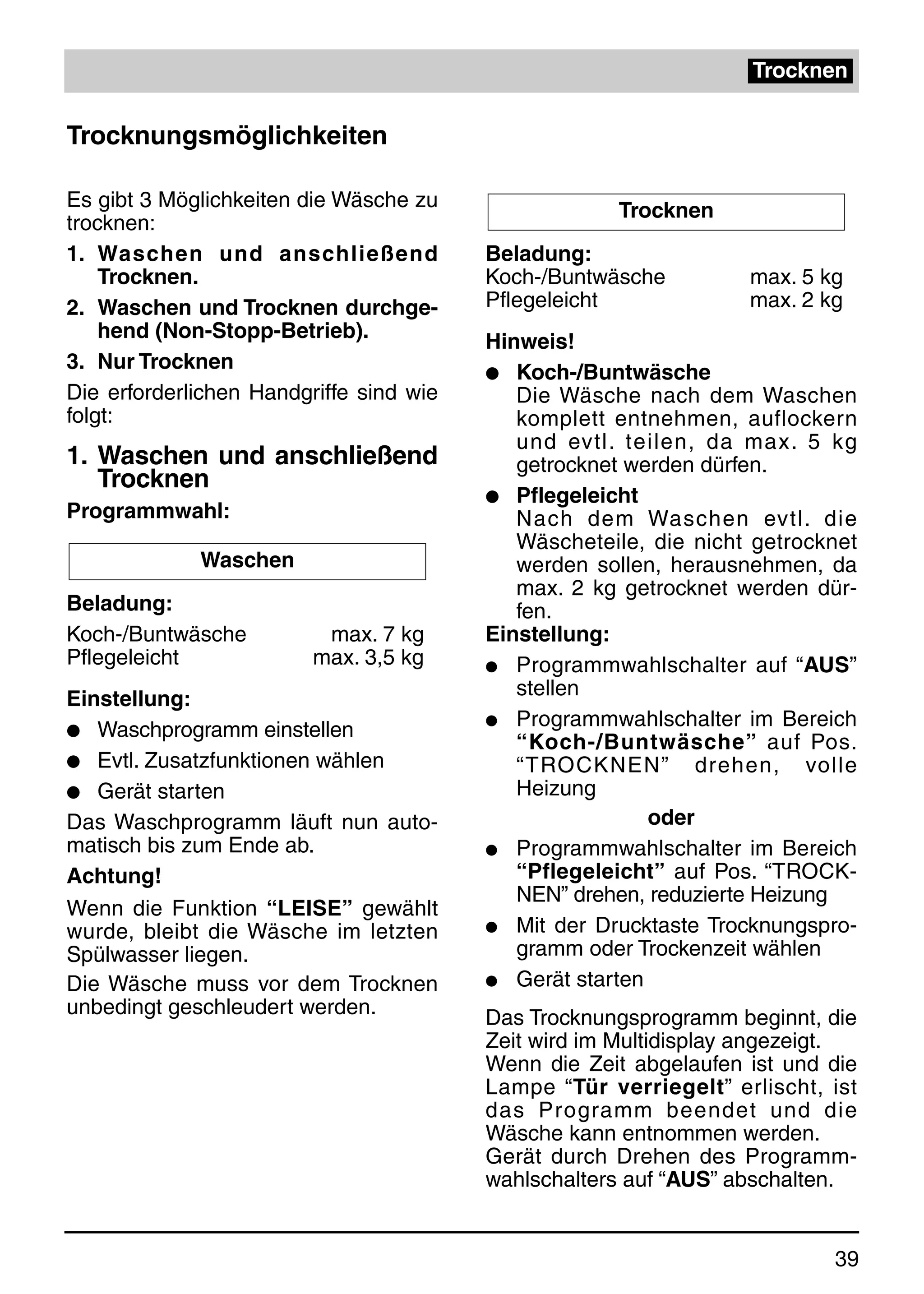 Trocknen


Trocknungsmöglichkeiten

Es gibt 3 Möglichkeiten die Wäsche zu                Trocknen
trocknen:
1. Waschen und anschließend              Beladung:
    Trocknen.                            Koch-/Buntwäsche         max. 5 kg
2. Waschen und Trocknen durchge-         Pflegeleicht             max. 2 kg
    hend (Non-Stopp-Betrieb).            Hinweis!
3. Nur Trocknen                          q Koch-/Buntwäsche
Die erforderlichen Handgriffe sind wie      Die Wäsche nach dem Waschen
folgt:                                      komplett entnehmen, auflockern
                                            und evtl. teilen, da max. 5 kg
1. Waschen und anschließend                 getrocknet werden dürfen.
   Trocknen
                                         q Pflegeleicht
Programmwahl:                               Nach dem Waschen evtl. die
                                            Wäscheteile, die nicht getrocknet
             Waschen                        werden sollen, herausnehmen, da
                                            max. 2 kg getrocknet werden dür-
Beladung:                                   fen.
Koch-/Buntwäsche          max. 7 kg      Einstellung:
Pflegeleicht             max. 3,5 kg     q Programmwahlschalter auf “AUS”

Einstellung:                                stellen
                                         q Programmwahlschalter im Bereich
q Waschprogramm einstellen
                                            “Koch-/Buntwäsche” auf Pos.
q Evtl. Zusatzfunktionen wählen             “TROCKNEN” drehen, volle
q Gerät starten                             Heizung
Das Waschprogramm läuft nun auto-                        oder
matisch bis zum Ende ab.                 q Programmwahlschalter im Bereich
Achtung!                                    “Pflegeleicht” auf Pos. “TROCK-
                                            NEN” drehen, reduzierte Heizung
Wenn die Funktion “LEISE” gewählt
wurde, bleibt die Wäsche im letzten      q Mit der Drucktaste Trocknungspro-
Spülwasser liegen.                          gramm oder Trockenzeit wählen
Die Wäsche muss vor dem Trocknen         q Gerät starten
unbedingt geschleudert werden.           Das Trocknungsprogramm beginnt, die
                                         Zeit wird im Multidisplay angezeigt.
                                         Wenn die Zeit abgelaufen ist und die
                                         Lampe “Tür verriegelt” erlischt, ist
                                         das Programm beendet und die
                                         Wäsche kann entnommen werden.
                                         Gerät durch Drehen des Programm-
                                         wahlschalters auf “AUS” abschalten.


                                                                          39
 