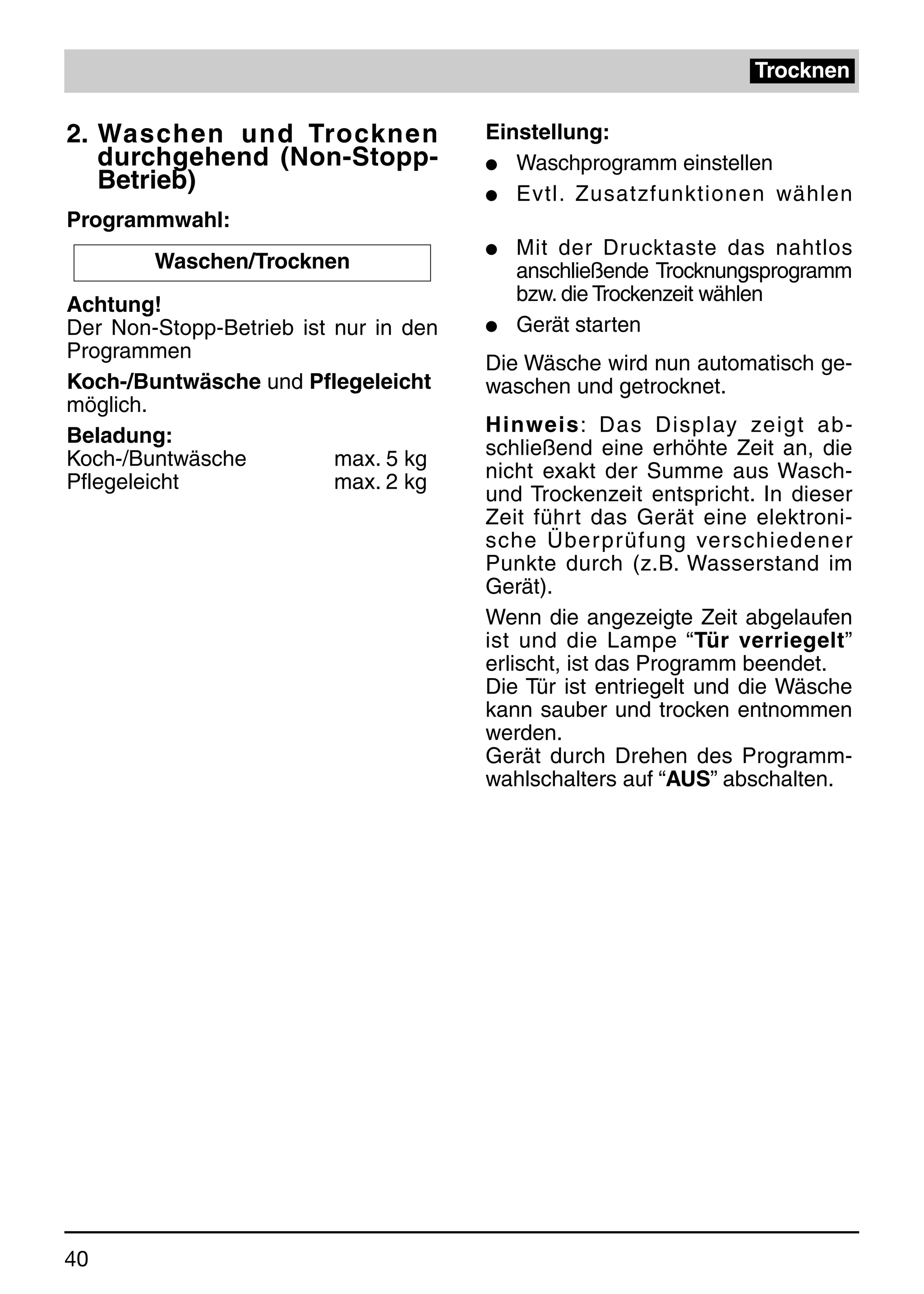 Trocknen

2. Waschen und Trocknen                Einstellung:
   durchgehend (Non-Stopp-             q Waschprogramm einstellen
   Betrieb)                            q Evtl. Zusatzfunktionen wählen
Programmwahl:
                                       q   Mit der Drucktaste das nahtlos
        Waschen/Trocknen                   anschließende Trocknungsprogramm
Achtung!                                   bzw. die Trockenzeit wählen
Der Non-Stopp-Betrieb ist nur in den   q   Gerät starten
Programmen
                                       Die Wäsche wird nun automatisch ge-
Koch-/Buntwäsche und Pflegeleicht      waschen und getrocknet.
möglich.
Beladung:                              Hinweis: Das Display zeigt ab-
Koch-/Buntwäsche          max. 5 kg    schließend eine erhöhte Zeit an, die
Pflegeleicht              max. 2 kg    nicht exakt der Summe aus Wasch-
                                       und Trockenzeit entspricht. In dieser
                                       Zeit führt das Gerät eine elektroni-
                                       sche Über prüfung verschiedener
                                       Punkte durch (z.B. Wasserstand im
                                       Gerät).
                                       Wenn die angezeigte Zeit abgelaufen
                                       ist und die Lampe “Tür verriegelt”
                                       erlischt, ist das Programm beendet.
                                       Die Tür ist entriegelt und die Wäsche
                                       kann sauber und trocken entnommen
                                       werden.
                                       Gerät durch Drehen des Programm-
                                       wahlschalters auf “AUS” abschalten.




40
 