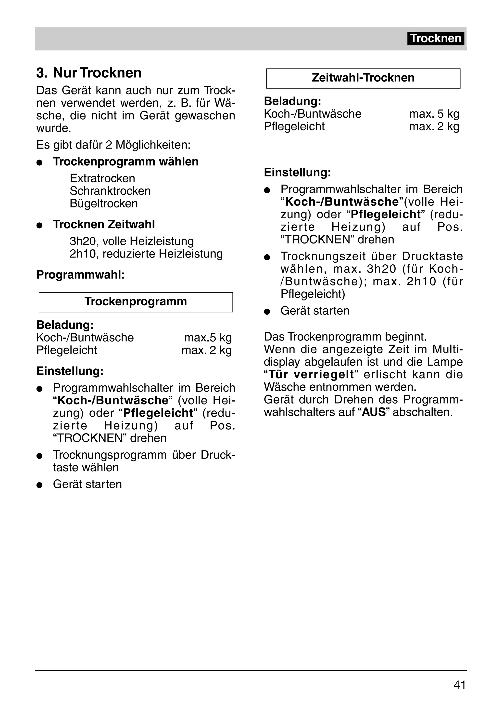 Trocknen

3. Nur Trocknen                                 Zeitwahl-Trocknen
Das Gerät kann auch nur zum Trock-
nen verwendet werden, z. B. für Wä-     Beladung:
sche, die nicht im Gerät gewaschen      Koch-/Buntwäsche          max. 5 kg
wurde.                                  Pflegeleicht              max. 2 kg
Es gibt dafür 2 Möglichkeiten:
q Trockenprogramm wählen

      Extratrocken                      Einstellung:
      Schranktrocken                    q Programmwahlschalter im Bereich
      Bügeltrocken                         “Koch-/Buntwäsche”(volle Hei-
                                           zung) oder “Pflegeleicht” (redu-
q   Trocknen Zeitwahl                      zier te Heizung) auf Pos.
       3h20, volle Heizleistung            “TROCKNEN” drehen
       2h10, reduzierte Heizleistung    q Trocknungszeit über Drucktaste

Programmwahl:                              wählen, max. 3h20 (für Koch-
                                           /Buntwäsche); max. 2h10 (für
                                           Pflegeleicht)
         Trockenprogramm
                                        q Gerät starten
Beladung:
Koch-/Buntwäsche            max.5 kg    Das Trockenprogramm beginnt.
Pflegeleicht                max. 2 kg   Wenn die angezeigte Zeit im Multi-
                                        display abgelaufen ist und die Lampe
Einstellung:                            “Tür verriegelt” erlischt kann die
q  Programmwahlschalter im Bereich      Wäsche entnommen werden.
   “Koch-/Buntwäsche” (volle Hei-       Gerät durch Drehen des Programm-
   zung) oder “Pflegeleicht” (redu-     wahlschalters auf “AUS” abschalten.
   zier te Heizung) auf Pos.
   “TROCKNEN” drehen
q Trocknungsprogramm über Druck-
   taste wählen
q Gerät starten




                                                                          41
 