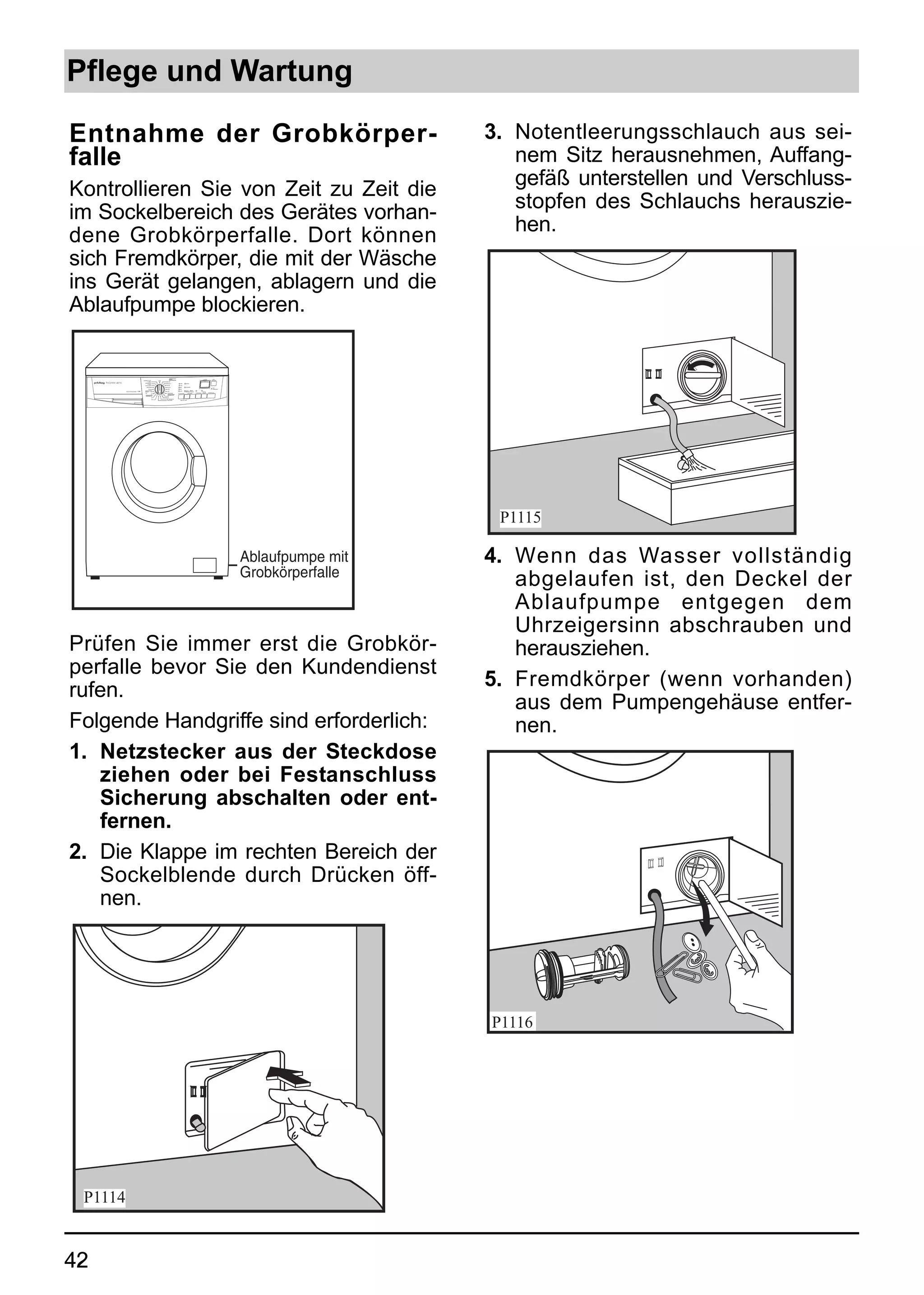 Pflege und Wartung

Entnahme der Grobkörper-                                                                                                                                                  3. Notentleerungsschlauch aus sei-
falle                                                                                                                                                                        nem Sitz herausnehmen, Auffang-
Kontrollieren Sie von Zeit zu Zeit die                                                                                                                                       gefäß unterstellen und Verschluss-
im Sockelbereich des Gerätes vorhan-                                                                                                                                         stopfen des Schlauchs herauszie-
dene Grobkörperfalle. Dort können                                                                                                                                            hen.
sich Fremdkörper, die mit der Wäsche
ins Gerät gelangen, ablagern und die
Ablaufpumpe blockieren.


                                                               KOCH-/                                                   LAUFZEIT          ZEIT-
                                  SUPERBLITZ 30º/              BUNTWÄSCHE                                                               VORWAHL
                                                      AUS
                                         14 MIN.               95º
     88716                           EXPRESS 60º/             60° E            1600      EXTRA-
                                         45 MIN.
                                     SCHLEUDERN               60°              1200
                                       ABPUMPEN               40° E           800        SCHRANK-
                                                                                                                                           TÜR
                                           SPÜLEN            40°              500                                                          VERRIEGELT
                                                                              LEISE      BÜGEL-     ZEIT-
             WASCHTROCKNER 7 KG      WOLLE     30°           30°                         TROCKEN    WAHL                EXTRA
                                                             TROCKNEN                                       VORWÄSCHE   SPÜLEN     START/PAUSE
                                                                            SCHLEUDERN      TROCKNEN
                                               40°
                                                             PFLEGELEICHT
                                      FEINWÄSCHE             60°
                                                30°         40°
                                                40°         40° BÜGELFIX
                                                            TROCKNEN




                                                                                                                                                                           P1115

                                                                                                                                                        Ablaufpumpe mit   4. Wenn das Wasser vollständig
                                                                                                                                                        Grobkörperfalle
                                                                                                                                                                             abgelaufen ist, den Deckel der
                                                                                                                                                                             Ablaufpumpe entgegen dem
                                                                                                                                                                             Uhrzeigersinn abschrauben und
Prüfen Sie immer erst die Grobkör-                                                                                                                                           herausziehen.
perfalle bevor Sie den Kundendienst
                                                                                                                                                                          5. Fremdkörper (wenn vorhanden)
rufen.
                                                                                                                                                                             aus dem Pumpengehäuse entfer-
Folgende Handgriffe sind erforderlich:                                                                                                                                       nen.
1. Netzstecker aus der Steckdose
   ziehen oder bei Festanschluss
   Sicherung abschalten oder ent-
   fernen.
2. Die Klappe im rechten Bereich der
   Sockelblende durch Drücken öff-
   nen.




 P1114


42
 