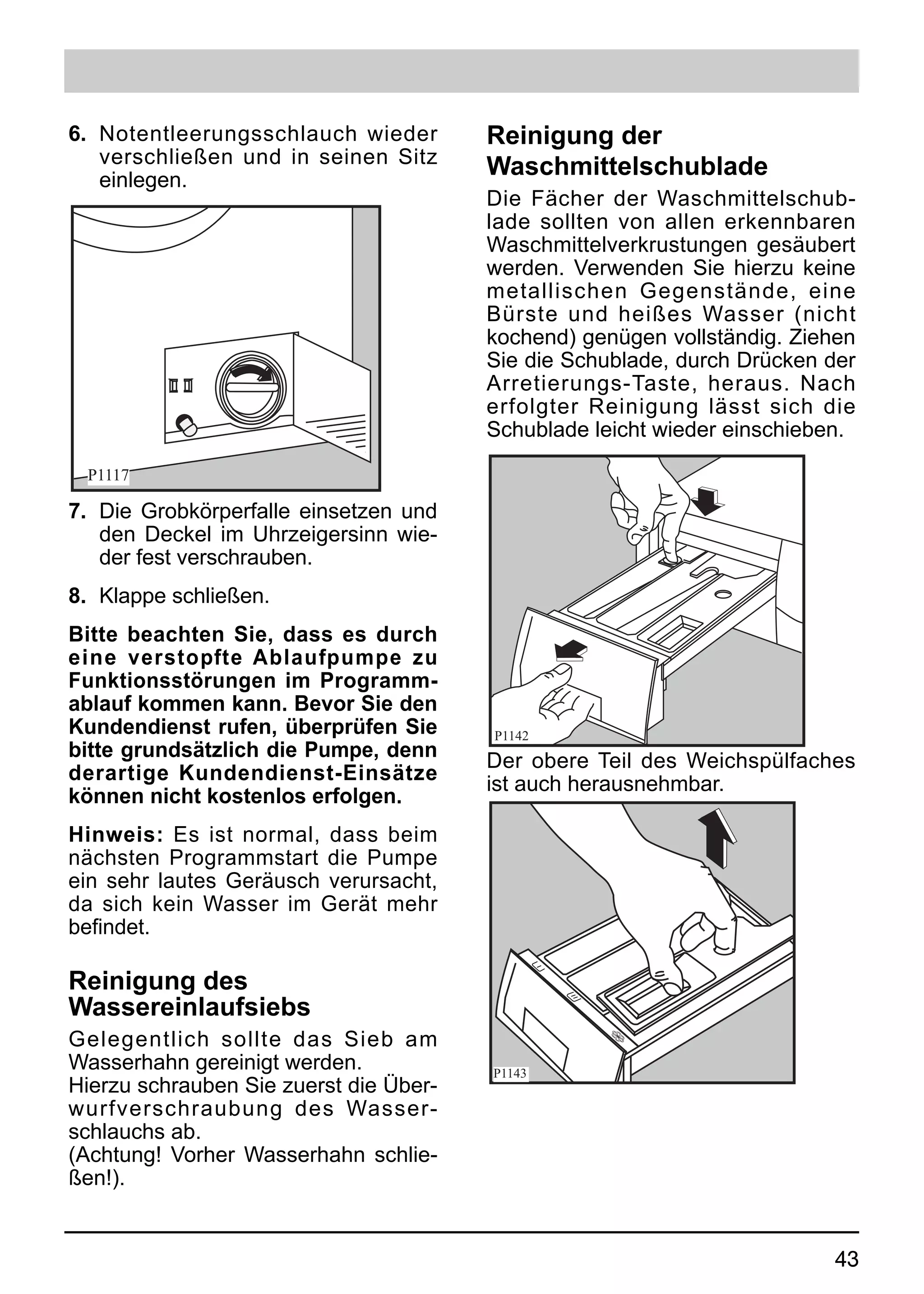6. Notentleerungsschlauch wieder        Reinigung der
   verschließen und in seinen Sitz      Waschmittelschublade
   einlegen.
                                        Die Fächer der Waschmittelschub-
                                        lade sollten von allen erkennbaren
                                        Waschmittelverkrustungen gesäubert
                                        werden. Verwenden Sie hierzu keine
                                        metallischen Gegenstände, eine
                                        Bürste und heißes Wasser (nicht
                                        kochend) genügen vollständig. Ziehen
                                        Sie die Schublade, durch Drücken der
                                        Arretierungs-Taste, heraus. Nach
                                        erfolgter Reinigung lässt sich die
                                        Schublade leicht wieder einschieben.

 P1117

7. Die Grobkörperfalle einsetzen und
   den Deckel im Uhrzeigersinn wie-
   der fest verschrauben.
8. Klappe schließen.
Bitte beachten Sie, dass es durch
eine verstopfte Ablaufpumpe zu
Funktionsstörungen im Programm-
ablauf kommen kann. Bevor Sie den
Kundendienst rufen, überprüfen Sie      P1142
bitte grundsätzlich die Pumpe, denn     Der obere Teil des Weichspülfaches
derartige Kundendienst-Einsätze         ist auch herausnehmbar.
können nicht kostenlos erfolgen.
Hinweis: Es ist normal, dass beim
nächsten Programmstart die Pumpe
ein sehr lautes Geräusch verursacht,
da sich kein Wasser im Gerät mehr
befindet.

Reinigung des
Wassereinlaufsiebs
Gelegentlich sollte das Sieb am
Wasserhahn gereinigt werden.            P1143
Hierzu schrauben Sie zuerst die Über-
wurfverschraubung des Wasser-
schlauchs ab.
(Achtung! Vorher Wasserhahn schlie-
ßen!).


                                                                         43
 