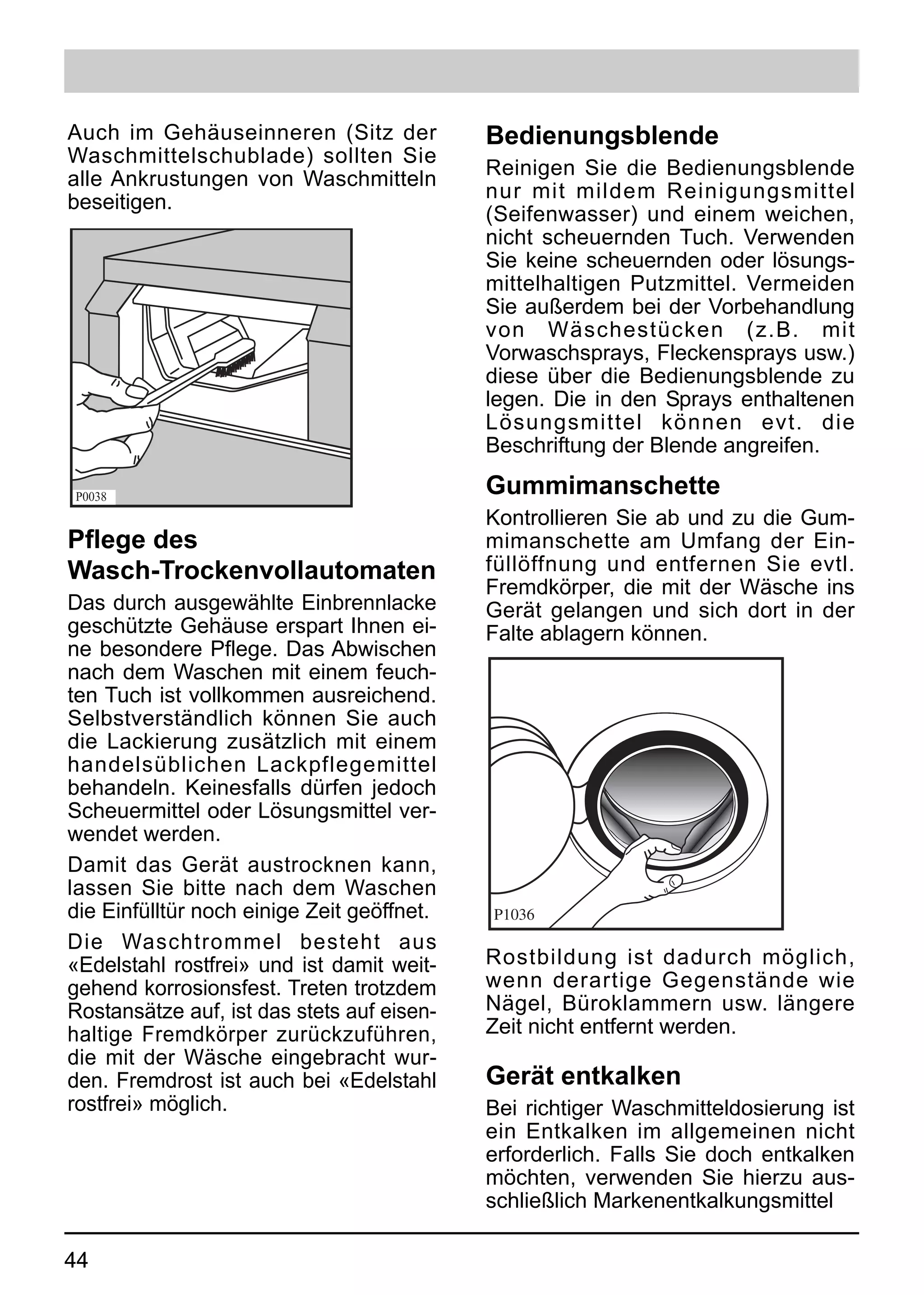 Auch im Gehäuseinneren (Sitz der            Bedienungsblende
Waschmittelschublade) sollten Sie
                                            Reinigen Sie die Bedienungsblende
alle Ankrustungen von Waschmitteln
                                            nur mit mildem Reinigungsmittel
beseitigen.
                                            (Seifenwasser) und einem weichen,
                                            nicht scheuernden Tuch. Verwenden
                                            Sie keine scheuernden oder lösungs-
                                            mittelhaltigen Putzmittel. Vermeiden
                                            Sie außerdem bei der Vorbehandlung
                                            von Wäschestücken (z.B. mit
                                            Vorwaschsprays, Fleckensprays usw.)
                                            diese über die Bedienungsblende zu
                                            legen. Die in den Sprays enthaltenen
                                            Lösungsmittel können evt. die
                                            Beschriftung der Blende angreifen.

P0038
                                            Gummimanschette
                                            Kontrollieren Sie ab und zu die Gum-
Pflege des                                  mimanschette am Umfang der Ein-
Wasch-Trockenvollautomaten                  füllöffnung und entfernen Sie evtl.
                                            Fremdkörper, die mit der Wäsche ins
Das durch ausgewählte Einbrennlacke         Gerät gelangen und sich dort in der
geschützte Gehäuse erspart Ihnen ei-        Falte ablagern können.
ne besondere Pflege. Das Abwischen
nach dem Waschen mit einem feuch-
ten Tuch ist vollkommen ausreichend.
Selbstverständlich können Sie auch
die Lackierung zusätzlich mit einem
handelsüblichen Lackpflegemittel
behandeln. Keinesfalls dürfen jedoch
Scheuermittel oder Lösungsmittel ver-
wendet werden.
Damit das Gerät austrocknen kann,
lassen Sie bitte nach dem Waschen
die Einfülltür noch einige Zeit geöffnet.   P1036
Die Waschtrommel besteht aus
«Edelstahl rostfrei» und ist damit weit-    Rostbildung ist dadurch möglich,
gehend korrosionsfest. Treten trotzdem      wenn derartige Gegenstände wie
Rostansätze auf, ist das stets auf eisen-   Nägel, Büroklammern usw. längere
haltige Fremdkörper zurückzuführen,         Zeit nicht entfernt werden.
die mit der Wäsche eingebracht wur-
den. Fremdrost ist auch bei «Edelstahl      Gerät entkalken
rostfrei» möglich.                          Bei richtiger Waschmitteldosierung ist
                                            ein Entkalken im allgemeinen nicht
                                            erforderlich. Falls Sie doch entkalken
                                            möchten, verwenden Sie hierzu aus-
                                            schließlich Markenentkalkungsmittel

44
 