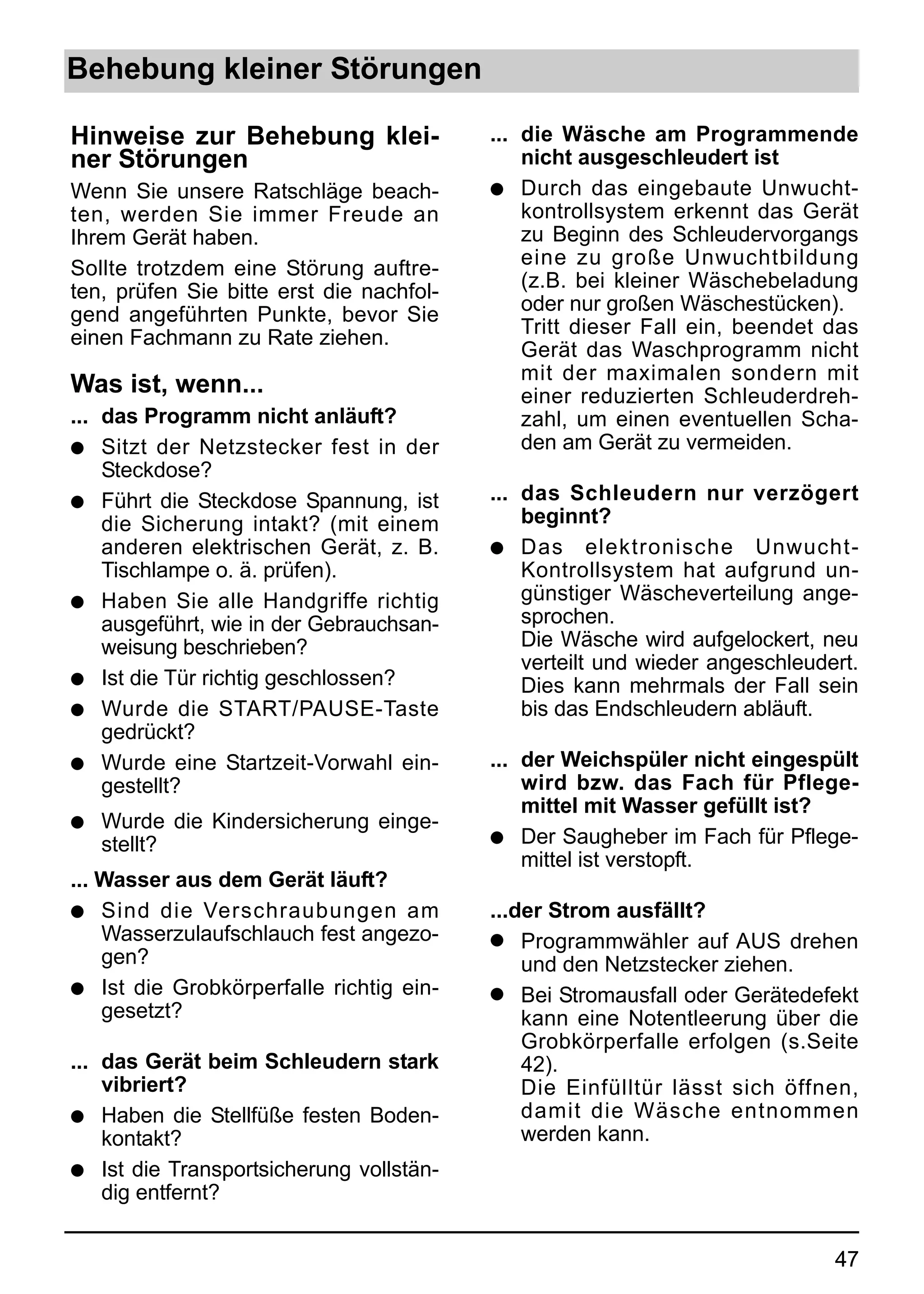 Behebung kleiner Störungen

Hinweise zur Behebung klei-               ... die Wäsche am Programmende
ner Störungen                                 nicht ausgeschleudert ist
Wenn Sie unsere Ratschläge beach-         q Durch das eingebaute Unwucht-
ten, werden Sie immer Freude an               kontrollsystem erkennt das Gerät
Ihrem Gerät haben.                            zu Beginn des Schleudervorgangs
Sollte trotzdem eine Störung auftre-          eine zu große Unwuchtbildung
ten, prüfen Sie bitte erst die nachfol-       (z.B. bei kleiner Wäschebeladung
gend angeführten Punkte, bevor Sie            oder nur großen Wäschestücken).
einen Fachmann zu Rate ziehen.                Tritt dieser Fall ein, beendet das
                                              Gerät das Waschprogramm nicht
                                              mit der maximalen sondern mit
Was ist, wenn...                              einer reduzierten Schleuderdreh-
... das Programm nicht anläuft?               zahl, um einen eventuellen Scha-
q Sitzt der Netzstecker fest in der           den am Gerät zu vermeiden.
    Steckdose?
q Führt die Steckdose Spannung, ist       ... das Schleudern nur verzögert
    die Sicherung intakt? (mit einem          beginnt?
    anderen elektrischen Gerät, z. B.     q Das elektronische Unwucht-
    Tischlampe o. ä. prüfen).                 Kontrollsystem hat aufgrund un-
q Haben Sie alle Handgriffe richtig           günstiger Wäscheverteilung ange-
    ausgeführt, wie in der Gebrauchsan-       sprochen.
    weisung beschrieben?                      Die Wäsche wird aufgelockert, neu
                                              verteilt und wieder angeschleudert.
q Ist die Tür richtig geschlossen?            Dies kann mehrmals der Fall sein
q Wurde die START/PAUSE-Taste                 bis das Endschleudern abläuft.
    gedrückt?
q Wurde eine Startzeit-Vorwahl ein-       ... der Weichspüler nicht eingespült
    gestellt?                                 wird bzw. das Fach für Pflege-
                                              mittel mit Wasser gefüllt ist?
q   Wurde die Kindersicherung einge-
    stellt?                               q Der Saugheber im Fach für Pflege-
                                              mittel ist verstopft.
... Wasser aus dem Gerät läuft?
q   Sind die Verschraubungen am           ...der Strom ausfällt?
    Wasserzulaufschlauch fest angezo-     q Programmwähler auf AUS drehen
    gen?                                      und den Netzstecker ziehen.
q Ist die Grobkörperfalle richtig ein-    q Bei Stromausfall oder Gerätedefekt
    gesetzt?                                  kann eine Notentleerung über die
                                              Grobkörperfalle erfolgen (s.Seite
... das Gerät beim Schleudern stark           42).
    vibriert?                                 Die Einfülltür lässt sich öffnen,
q Haben die Stellfüße festen Boden-           damit die Wäsche entnommen
    kontakt?                                  werden kann.
q Ist die Transportsicherung vollstän-
    dig entfernt?


                                                                              47
 