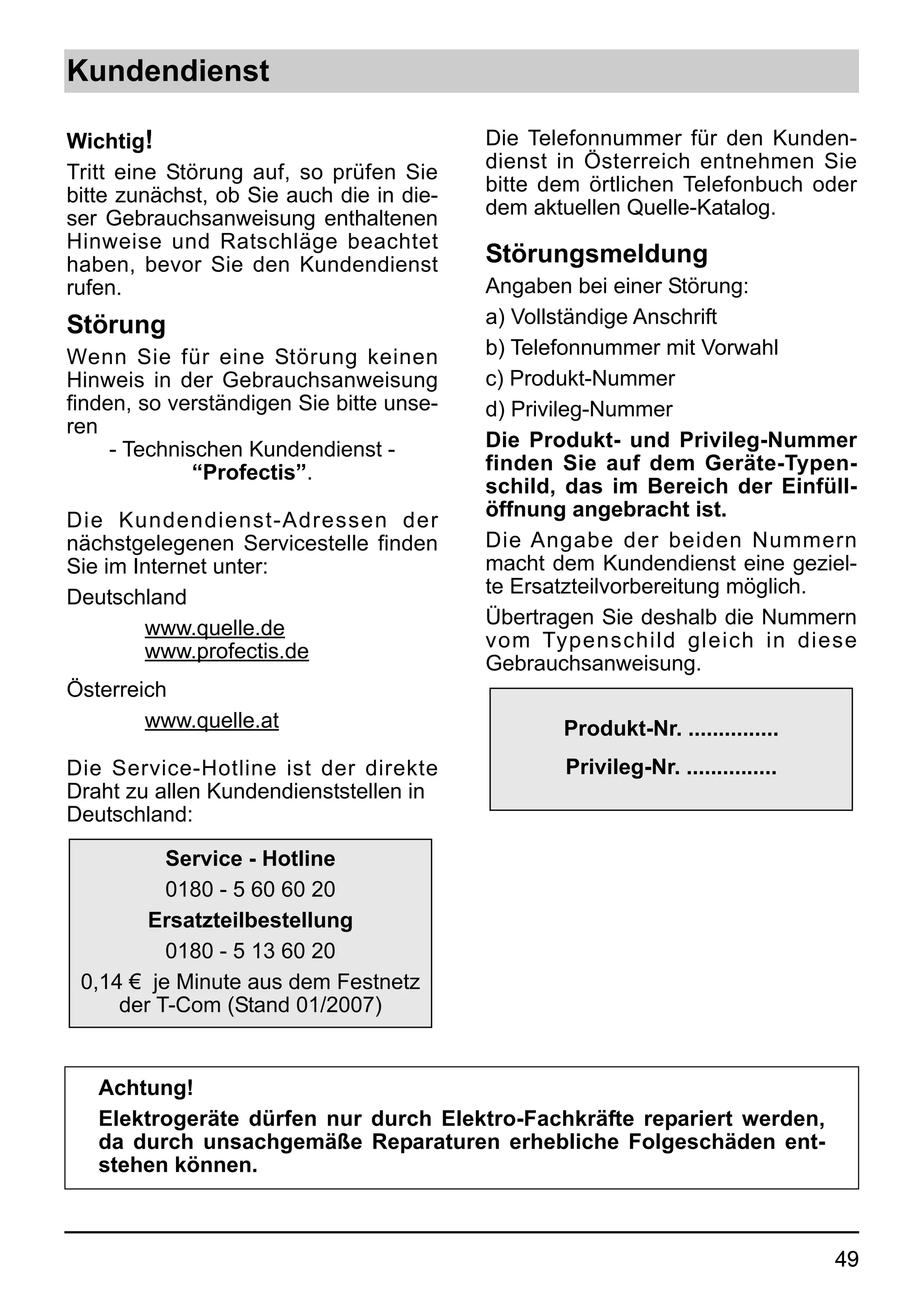 Kundendienst

Wichtig!                                  Die Telefonnummer für den Kunden-
Tritt eine Störung auf, so prüfen Sie     dienst in Österreich entnehmen Sie
bitte zunächst, ob Sie auch die in die-   bitte dem örtlichen Telefonbuch oder
ser Gebrauchsanweisung enthaltenen        dem aktuellen Quelle-Katalog.
Hinweise und Ratschläge beachtet
haben, bevor Sie den Kundendienst         Störungsmeldung
rufen.                                    Angaben bei einer Störung:
Störung                                   a) Vollständige Anschrift
Wenn Sie für eine Störung keinen          b) Telefonnummer mit Vorwahl
Hinweis in der Gebrauchsanweisung         c) Produkt-Nummer
finden, so verständigen Sie bitte unse-   d) Privileg-Nummer
ren
     - Technischen Kundendienst -         Die Produkt- und Privileg-Nummer
              “Profectis”.                finden Sie auf dem Geräte-Typen-
                                          schild, das im Bereich der Einfüll-
                                          öffnung angebracht ist.
Die Kundendienst-Adressen der
nächstgelegenen Servicestelle finden      Die Angabe der beiden Nummern
Sie im Internet unter:                    macht dem Kundendienst eine geziel-
                                          te Ersatzteilvorbereitung möglich.
Deutschland
                                          Übertragen Sie deshalb die Nummern
        www.quelle.de
                                          vom Typenschild gleich in diese
        www.profectis.de
                                          Gebrauchsanweisung.
Österreich
        www.quelle.at                            Produkt-Nr. ...............
Die Service-Hotline ist der direkte              Privileg-Nr. ...............
Draht zu allen Kundendienststellen in
Deutschland:

          Service - Hotline
          0180 - 5 60 60 20
        Ersatzteilbestellung
          0180 - 5 13 60 20
 0,14 € je Minute aus dem Festnetz
     der T-Com (Stand 01/2007)


   Achtung!
   Elektrogeräte dürfen nur durch Elektro-Fachkräfte repariert werden,
   da durch unsachgemäße Reparaturen erhebliche Folgeschäden ent-
   stehen können.



                                                                                49
 