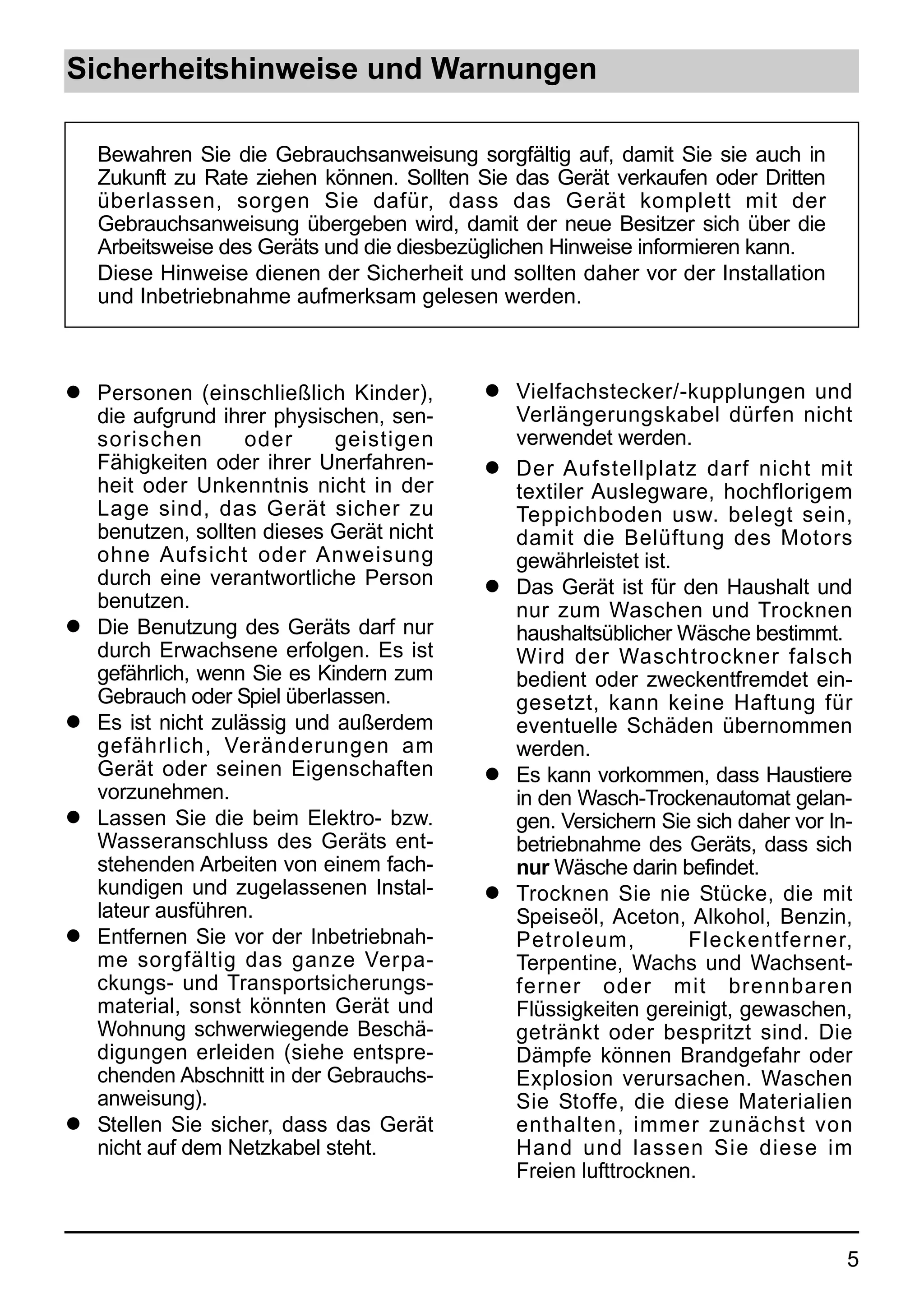 Sicherheitshinweise und Warnungen

    Bewahren Sie die Gebrauchsanweisung sorgfältig auf, damit Sie sie auch in
    Zukunft zu Rate ziehen können. Sollten Sie das Gerät verkaufen oder Dritten
    überlassen, sorgen Sie dafür, dass das Gerät komplett mit der
    Gebrauchsanweisung übergeben wird, damit der neue Besitzer sich über die
    Arbeitsweise des Geräts und die diesbezüglichen Hinweise informieren kann.
    Diese Hinweise dienen der Sicherheit und sollten daher vor der Installation
    und Inbetriebnahme aufmerksam gelesen werden.



q   Personen (einschließlich Kinder),      q   Vielfachstecker/-kupplungen und
    die aufgrund ihrer physischen, sen-        Verlängerungskabel dürfen nicht
    sorischen        oder     geistigen        verwendet werden.
    Fähigkeiten oder ihrer Unerfahren-     q   Der Aufstellplatz darf nicht mit
    heit oder Unkenntnis nicht in der          textiler Auslegware, hochflorigem
    Lage sind, das Gerät sicher zu             Teppichboden usw. belegt sein,
    benutzen, sollten dieses Gerät nicht       damit die Belüftung des Motors
    ohne Aufsicht oder Anweisung               gewährleistet ist.
    durch eine verantwortliche Person      q   Das Gerät ist für den Haushalt und
    benutzen.                                  nur zum Waschen und Trocknen
q   Die Benutzung des Geräts darf nur          haushaltsüblicher Wäsche bestimmt.
    durch Erwachsene erfolgen. Es ist          Wird der Waschtrockner falsch
    gefährlich, wenn Sie es Kindern zum        bedient oder zweckentfremdet ein-
    Gebrauch oder Spiel überIassen.            gesetzt, kann keine Haftung für
q   Es ist nicht zulässig und außerdem         eventuelle Schäden übernommen
    gefährlich, Veränderungen am               werden.
    Gerät oder seinen Eigenschaften        q   Es kann vorkommen, dass Haustiere
    vorzunehmen.                               in den Wasch-Trockenautomat gelan-
q   Lassen Sie die beim Elektro- bzw.          gen. Versichern Sie sich daher vor In-
    Wasseranschluss des Geräts ent-            betriebnahme des Geräts, dass sich
    stehenden Arbeiten von einem fach-         nur Wäsche darin befindet.
    kundigen und zugelassenen Instal-      q   Trocknen Sie nie Stücke, die mit
    lateur ausführen.                          Speiseöl, Aceton, Alkohol, Benzin,
q   Entfernen Sie vor der Inbetriebnah-        Petroleum,         Fleckentferner,
    me sorgfältig das ganze Verpa-             Terpentine, Wachs und Wachsent-
    ckungs- und Transportsicherungs-           ferner oder mit brennbaren
    material, sonst könnten Gerät und          Flüssigkeiten gereinigt, gewaschen,
    Wohnung schwerwiegende Beschä-             getränkt oder bespritzt sind. Die
    digungen erleiden (siehe entspre-          Dämpfe können Brandgefahr oder
    chenden Abschnitt in der Gebrauchs-        Explosion verursachen. Waschen
    anweisung).                                Sie Stoffe, die diese Materialien
q   Stellen Sie sicher, dass das Gerät         enthalten, immer zunächst von
    nicht auf dem Netzkabel steht.             Hand und lassen Sie diese im
                                               Freien lufttrocknen.



                                                                                    5
 