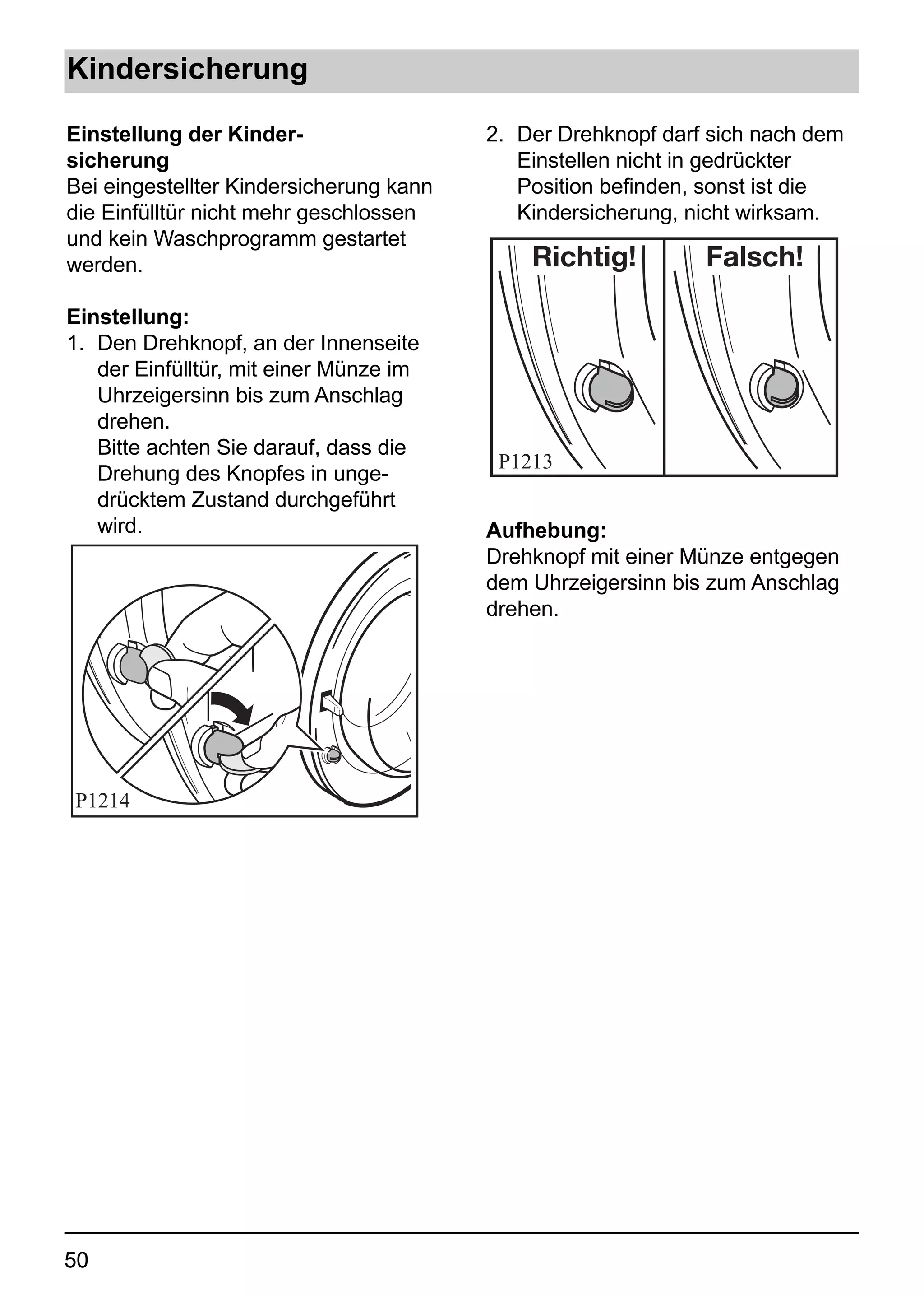 Kindersicherung

Einstellung der Kinder-                  2. Der Drehknopf darf sich nach dem
sicherung                                   Einstellen nicht in gedrückter
Bei eingestellter Kindersicherung kann      Position befinden, sonst ist die
die Einfülltür nicht mehr geschlossen       Kindersicherung, nicht wirksam.
und kein Waschprogramm gestartet
werden.                                      Richtig!         Falsch!

Einstellung:
1. Den Drehknopf, an der Innenseite
   der Einfülltür, mit einer Münze im
   Uhrzeigersinn bis zum Anschlag
   drehen.
   Bitte achten Sie darauf, dass die
                                          P1213
   Drehung des Knopfes in unge-
   drücktem Zustand durchgeführt
   wird.                                 Aufhebung:
                                         Drehknopf mit einer Münze entgegen
                                         dem Uhrzeigersinn bis zum Anschlag
                                         drehen.




P1214




50
 